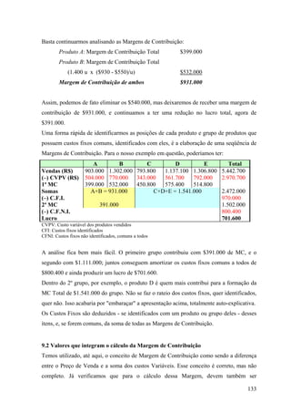 Basta continuarmos analisando as Margens de Contribuição:
        Produto A: Margem de Contribuição Total           $399.000
        Produto B: Margem de Contribuição Total
            (1.400 u x ($930 - $550)/u)                   $532.000
        Margem de Contribuição de ambos                   $931.000


Assim, podemos de fato eliminar os $540.000, mas deixaremos de receber uma margem de
contribuição de $931.000, e continuamos a ter uma redução no lucro total, agora de
$391.000.
Uma forma rápida de identificarmos as posições de cada produto e grupo de produtos que
possuem custos fixos comuns, identificados com eles, é a elaboração de uma seqüência de
Margens de Contribuição. Para o nosso exemplo em questão, poderíamos ter:
                        A         B        C        D          E              Total
Vendas (R$)          903.000 1.302.000 793.800  1.137.100 1.306.800        5.442.700
(–) CVPV (R$)        504.000 770.000 343.000    561.700    792.000         2.970.700
1ª MC                399.000 532.000 450.800    575.400    514.800
Somas                  A+B = 931.000         C+D+E = 1.541.000             2.472.000
(–) C.F.I.                540.000                430.000                   970.000
2ª MC                     391.000               1.111.000                  1.502.000
(–) C.F.N.I.                                                               800.400
Lucro                                                                      701.600
CVPV: Custo variável dos produtos vendidos
CFI: Custos fixos identificados
CFNI: Custos fixos não identificados, comuns a todos


A análise fica bem mais fácil. O primeiro grupo contribuiu com $391.000 de MC, e o
segundo com $1.111.000; juntos conseguem amortizar os custos fixos comuns a todos de
$800.400 e ainda produzir um lucro de $701.600.
Dentro do 2º grupo, por exemplo, o produto D é quem mais contribui para a formação da
MC Total de $1.541.000 do grupo. Não se faz o rateio dos custos fixos, quer identificados,
quer não. Isso acabaria por "embaraçar" a apresentação acima, totalmente auto-explicativa.
Os Custos Fixos são deduzidos - se identificados com um produto ou grupo deles - desses
itens, e, se forem comuns, da soma de todas as Margens de Contribuição.


9.2 Valores que integram o cálculo da Margem de Contribuição
Temos utilizado, até aqui, o conceito de Margem de Contribuição como sendo a diferença
entre o Preço de Venda e a soma dos custos Variáveis. Esse conceito é correto, mas não
completo. Já verificamos que para o cálculo dessa Margem, devem também ser

                                                                                       133
 