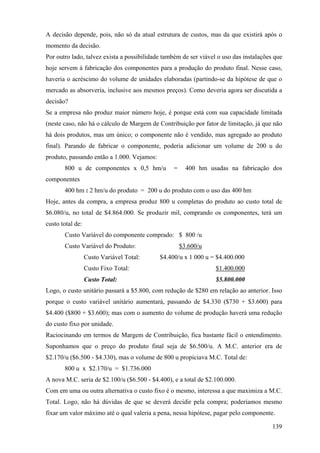 A decisão depende, pois, não só da atual estrutura de custos, mas da que existirá após o
momento da decisão.
Por outro lado, talvez exista a possibilidade também de ser viável o uso das instalações que
hoje servem à fabricação dos componentes para a produção do produto final. Nesse caso,
haveria o acréscimo do volume de unidades elaboradas (partindo-se da hipótese de que o
mercado as absorveria, inclusive aos mesmos preços). Como deveria agora ser discutida a
decisão?
Se a empresa não produz maior número hoje, é porque está com sua capacidade limitada
(neste caso, não há o cálculo de Margem de Contribuição por fator de limitação, já que não
há dois produtos, mas um único; o componente não é vendido, mas agregado ao produto
final). Parando de fabricar o componente, poderia adicionar um volume de 200 u do
produto, passando então a 1.000. Vejamos:
       800 u de componentes x 0,5 hm/u           =     400 hm usadas na fabricação dos
componentes
       400 hm : 2 hm/u do produto = 200 u do produto com o uso das 400 hm
Hoje, antes da compra, a empresa produz 800 u completas do produto ao custo total de
$6.080/u, no total de $4.864.000. Se produzir mil, comprando os componentes, terá um
custo total de:
       Custo Variável do componente comprado: $ 800 /u
       Custo Variável do Produto:                    $3.600/u
                  Custo Variável Total:     $4.400/u x 1 000 u = $4.400.000
                  Custo Fixo Total:                               $1.400.000
                  Custo Total:                                    $5.800.000
Logo, o custo unitário passará a $5.800, com redução de $280 em relação ao anterior. Isso
porque o custo variável unitário aumentará, passando de $4.330 ($730 + $3.600) para
$4.400 ($800 + $3.600); mas com o aumento do volume de produção haverá uma redução
do custo fixo por unidade.
Raciocinando em termos de Margem de Contribuição, fica bastante fácil o entendimento.
Suponhamos que o preço do produto final seja de $6.500/u. A M.C. anterior era de
$2.170/u ($6.500 - $4.330), mas o volume de 800 u propiciava M.C. Total de:
       800 u x $2.170/u = $1.736.000
A nova M.C. seria de $2.100/u ($6.500 - $4.400), e a total de $2.100.000.
Com em uma ou outra alternativa o custo fixo é o mesmo, interessa a que maximiza a M.C.
Total. Logo, não há dúvidas de que se deverá decidir pela compra; poderíamos mesmo
fixar um valor máximo até o qual valeria a pena, nessa hipótese, pagar pelo componente.

                                                                                        139
 