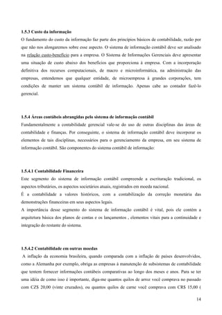 1.5.3 Custo da informação
O fundamento do custo da informação faz parte dos princípios básicos de contabilidade, razão por
que não nos alongaremos sobre esse aspecto. O sistema de informação contábil deve ser analisado
na relação custo-benefício para a empresa. O Sistema de Informações Gerenciais deve apresentar
uma situação de custo abaixo dos benefícios que proporciona à empresa. Com a incorporação
definitiva dos recursos computacionais, de macro e microinformática, na administração das
empresas, entendemos que qualquer entidade, de microempresa à grandes corporações, tem
condições de manter um sistema contábil de informação. Apenas cabe ao contador fazê-lo
gerencial.




1.5.4 Áreas contábeis abrangidas pelo sistema de informação contábil
Fundamentalmente a contabilidade gerencial vale-se do uso de outras disciplinas das áreas de
contabilidade e finanças. Por conseguinte, o sistema de informação contábil deve incorporar os
elementos de tais disciplinas, necessários para o gerenciamento da empresa, em seu sistema de
informação contábil. São componentes do sistema contábil de informação:




1.5.4.1 Contabilidade Financeira
Este segmento do sistema de informação contábil compreende a escrituração tradicional, os
aspectos tributários, os aspectos societários atuais, registrados em moeda nacional.
É a contabilidade a valores históricos, com a contabilização da correção monetária das
demonstrações financeiras em seus aspectos legais.
A importância desse segmento do sistema de informação contábil é vital, pois ele contém a
arquitetura básica dos planos de contas e os lançamentos , elementos vitais para a continuidade e
integração do restante do sistema.




1.5.4.2 Contabilidade em outras moedas
A inflação da economia brasileira, quando comparada com a inflação de países desenvolvidos,
como a Alemanha por exemplo, obriga as empresas à manutenção de subsistemas de contabilidade
que tentem fornecer informações contábeis comparativas ao longo dos meses e anos. Para se ter
uma idéia de como isso é importante, diga-me quantos quilos de arroz você comprava no passado
com CZ$ 20,00 (vinte cruzados), ou quantos quilos de carne você comprava com CR$ 15,00 (

                                                                                              14
 