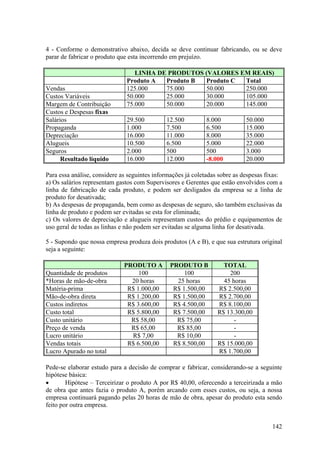 4 - Conforme o demonstrativo abaixo, decida se deve continuar fabricando, ou se deve
parar de fabricar o produto que esta incorrendo em prejuízo.

                                  LINHA DE PRODUTOS (VALORES EM REAIS)
                               Produto A  Produto B Produto C Total
Vendas                         125.000    75.000    50.000    250.000
Custos Variáveis               50.000     25.000    30.000    105.000
Margem de Contribuição         75.000     50.000    20.000    145.000
Custos e Despesas fixas
Salários                       29.500         12.500         8.000           50.000
Propaganda                     1.000          7.500          6.500           15.000
Depreciação                    16.000         11.000         8.000           35.000
Alugueis                       10.500         6.500          5.000           22.000
Seguros                        2.000          500            500             3.000
      Resultado líquido        16.000         12.000         -8.000          20.000

Para essa análise, considere as seguintes informações já coletadas sobre as despesas fixas:
a) Os salários representam gastos com Supervisores e Gerentes que estão envolvidos com a
linha de fabricação de cada produto, e podem ser desligados da empresa se a linha de
produto for desativada;
b) As despesas de propaganda, bem como as despesas de seguro, são também exclusivas da
linha de produto e podem ser evitadas se esta for eliminada;
c) Os valores de depreciação e alugueis representam custos do prédio e equipamentos de
uso geral de todas as linhas e não podem ser evitadas se alguma linha for desativada.

5 - Supondo que nossa empresa produza dois produtos (A e B), e que sua estrutura original
seja a seguinte:

                              PRODUTO A        PRODUTO B            TOTAL
Quantidade de produtos             100              100               200
*Horas de mão-de-obra           20 horas         25 horas           45 horas
Matéria-prima                  R$ 1.000,00      R$ 1.500,00       R$ 2.500,00
Mão-de-obra direta             R$ 1.200,00      R$ 1.500,00       R$ 2.700,00
Custos indiretos               R$ 3.600,00      R$ 4.500,00       R$ 8.100,00
Custo total                    R$ 5.800,00      R$ 7.500,00       R$ 13.300,00
Custo unitário                  R$ 58,00         R$ 75,00               -
Preço de venda                  R$ 65,00         R$ 85,00               -
Lucro unitário                  R$ 7,00          R$ 10,00               -
Vendas totais                  R$ 6.500,00      R$ 8.500,00       R$ 15.000,00
Lucro Apurado no total                                            R$ 1.700,00

Pede-se elaborar estudo para a decisão de comprar e fabricar, considerando-se a seguinte
hipótese básica:
•       Hipótese – Terceirizar o produto A por R$ 40,00, oferecendo a terceirizada a mão
de obra que antes fazia o produto A, porém arcando com esses custos, ou seja, a nossa
empresa continuará pagando pelas 20 horas de mão de obra, apesar do produto esta sendo
feito por outra empresa.


                                                                                       142
 