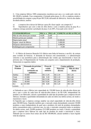 6 - Uma empresa fabrica 1000 componentes mecânicos por ano e os vende pelo valor de
R$ 100,00 a unidade. Esse componente é formado pelas peças A e B e a empresa estuda a
possibilidade de comprar a peça B por R$ 25,00, deixando de fabricá-la. Através dos dados
da tabela abaixo, analise:

a)    a empresa deve deixar de fabricar a peca B e fazer opção em compra-la ?
b)    Suponhamos que com a mão de obra direta e com a matéria prima da peça B, a
empresa consiga aumentar a produção da peça A em 40%. Essa ação seria viável ?

CUSTOS/DESPESAS                     PEÇA A     PEÇA B      COMUNS AS DUAS PEÇAS
Mão de obra direta por unidade      10,00      6,00        -
Matéria prima por unidade           11,00      8,00        -
Depreciação anual                   -          -           10.000,00
Seguro anual da fábrica             -          -             5.000,00
Despesas administrativas            -          -             6.000,00
Embalagens por componente           -          -                15,00


7 – A Fábrica de bonecas Bonecão S/A fabrica uma linha de bonecas e um Kit de costura
para vestidos de bonecas. A demanda de bonecas está aumentando, e a administração
solicitou a sua assistência para a determinação das vendas que maximizarão o lucro do
próximo ano. O Departamento de Vendas em conjunto com o departamento de produção,
forneceram os seguintes dados:

  Tipo de    Demanda do próximo           Preço de             Custos unitários
  Produto              ano                 venda          Materiais      Mão de obra
                  (estimada em            unitário         diretos          direta
                    unidades)
Debbie        50.000                   R$ 13,50        R$ 2,30           R$ 3,20
Trish         42.000                   R$ 5,50         R$ 1,10           R$ 2,00
Sarah         35.000                   R$ 21,00        R$ 6,44           R$ 5,60
Mike          40.000                   R$ 10,00        R$ 2,00           R$ 4,00
Kit       de 325.000                   R$ 8,00         R$ 3,20           R$ 1,60
costura

a) Sabendo-se que a fábrica tem capacidade de 120.000 horas de mão-de-obra direta por
ano e que o custo de cada hora de mão-de-obra direta é de R$ 8,00, independente do
produto a ser fabricado, calcule a quantidade de cada tipo de produto que a empresa deverá
fabricar, limitado a quantidade demandada de cada um deles (na tabela acima), de modo a
maximizar o lucro.
b) Suponha que a empresa consiga ampliar sua atual capacidade de mão-de-obra direta
para 240.000 horas. Suponha também que o mercado esteja demandando consumir 20.000
produtos a mais (independente de qual seja o produto), do total de produtos demandados
pelos consumidores para o próximo ano, ou seja, o mercado consumirá todos os produtos
da tabela acima, mais 20.000 produtos (512.000 produtos no total). Calcule a quantidade
que a empresa deve fabricar de cada tipo de produto de modo a maximizar o lucro.
Sabendo que os custos fixos totais são de R$ 100.000,00, calcule também o lucro líquido
total da empresa.


                                                                                      143
 