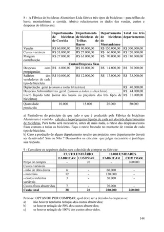 8 - A Fábrica de bicicletas Aluminium Ltda fabrica três tipos de bicicletas – para trilhas de
barro, montanhismo e corrida. Abaixo relacionamos os dados das vendas, custos e
despesas do último ano:

                      Departamento Departamento            Departamento     Total dos três
                      de    bicicletas de bicicletas de    de bicicletas    departamentos
                      de Corrida       Trilhas       de    de
                                       Barro               Montanhismo
Vendas                R$ 60.000,00     R$ 90.000,00        R$ 150.000,00    R$ 300.000,00
Custos variáveis      R$ 33.000,00     R$ 27.000,00        R$ 60.000,00     R$ 120.000,00
Margem                R$ 27.000,00     R$ 63.000,00        R$ 90.000,00     R$ 180.000,00
contribuição
                              Custos/Despesas fixas
Despesas        com R$ 6.000,00    R$ 10.000,00     R$ 14.000,00 R$ 30.000,00
propagandas
Salários          dos R$ 10.000,00   R$ 12.000,00      R$ 13.000,00         R$ 35.000,00
vendedores de cada
tipo de bicicleta
Depreciação geral (comum a todas bicicletas)                                R$ 40.000,00
Despesas Administrativas geral (comum a todas as bicicletas)                R$ 44.000,00
Lucro líquido total (soma dos lucros ou prejuízos dos três tipos de         R$ 31.000,00
bicicletas)
Quantidade                 10.000            15.000            25.000            50.000
produzida

a) Partindo-se do princípio de que tudo o que é produzido pela Fábrica de bicicletas
Aluminium é vendido, calcule o lucro/prejuízo líquido de cada um dos três departamentos
de bicicletas. Para tanto será necessário, antes de mais nada, o rateio das despesas/custos
fixos comuns a todas as bicicletas. Faça o rateio baseado no montante de vendas de cada
tipo de bicicleta.
b) Caso a produção de algum departamento resulte em prejuízo, esse departamento deverá
ser desativado? Sim ou Não ? Desenvolva os cálculos que julgar necessário e justifique
sua resposta.

9 - Considere os seguintes dados para a decisão de comprar ou fabricar:
                              CUSTO UNITÁRIO                    10.000 UNIDADES
                          FABRICAR COMPRAR                FABRICAR        COMPRAR
Preço de compra                 -               26               -          260.000
Custos variáveis
- mão de obra direta            6                -            60.000           -
- materiais                    12                -           120.000           -
- custos indiretos              3                -            30.000           -
variáveis
Custos fixos absorvidos         7                -            70.000           -
Custo total                    28               26           280.000        260.000

Pede-se: OPTANDO POR COMPRAR, qual deve ser a decisão da empresa se:
a)     não houver nenhuma redução dos custos absorvidos;
b)     se houver redução de 50% dos custos absorvidos;
c)     se houver redução de 100% dos custos absorvidos.

                                                                                          144
 