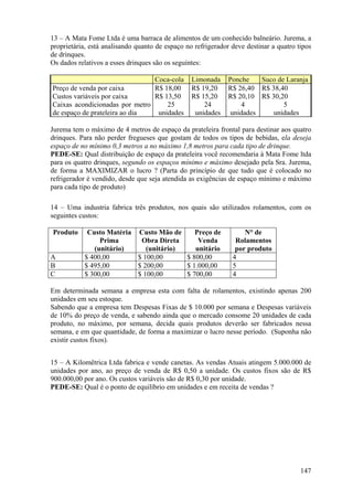 13 – A Mata Fome Ltda é uma barraca de alimentos de um conhecido balneário. Jurema, a
proprietária, está analisando quanto de espaço no refrigerador deve destinar a quatro tipos
de drinques.
Os dados relativos a esses drinques são os seguintes:

                                Coca-cola        Limonada     Ponche    Suco de Laranja
Preço de venda por caixa        R$ 18,00         R$ 19,20     R$ 26,40 R$ 38,40
Custos variáveis por caixa      R$ 13,50         R$ 15,20     R$ 20,10 R$ 30,20
Caixas acondicionadas por metro     25               24           4            5
de espaço de prateleira ao dia   unidades         unidades     unidades    unidades

Jurema tem o máximo de 4 metros de espaço da prateleira frontal para destinar aos quatro
drinques. Para não perder fregueses que gostam de todos os tipos de bebidas, ela deseja
espaço de no mínimo 0,3 metros a no máximo 1,8 metros para cada tipo de drinque.
PEDE-SE: Qual distribuição de espaço da prateleira você recomendaria à Mata Fome ltda
para os quatro drinques, segundo os espaços mínimo e máximo desejado pela Sra. Jurema,
de forma a MAXIMIZAR o lucro ? (Parta do princípio de que tudo que é colocado no
refrigerador é vendido, desde que seja atendida as exigências de espaço mínimo e máximo
para cada tipo de produto)

14 – Uma industria fabrica três produtos, nos quais são utilizados rolamentos, com os
seguintes custos:

Produto     Custo Matéria Custo Mão de     Preço de                N° de
                Prima      Obra Direta      Venda               Rolamentos
              (unitário)     (unitário)    unitário             por produto
A          $ 400,00       $ 100,00      $ 800,00               4
B          $ 495,00       $ 200,00      $ 1.000,00             5
C          $ 300,00       $ 100,00      $ 700,00               4

Em determinada semana a empresa esta com falta de rolamentos, existindo apenas 200
unidades em seu estoque.
Sabendo que a empresa tem Despesas Fixas de $ 10.000 por semana e Despesas variáveis
de 10% do preço de venda, e sabendo ainda que o mercado consome 20 unidades de cada
produto, no máximo, por semana, decida quais produtos deverão ser fabricados nessa
semana, e em que quantidade, de forma a maximizar o lucro nesse período. (Suponha não
existir custos fixos).


15 – A Kilomêtrica Ltda fabrica e vende canetas. As vendas Atuais atingem 5.000.000 de
unidades por ano, ao preço de venda de R$ 0,50 a unidade. Os custos fixos são de R$
900.000,00 por ano. Os custos variáveis são de R$ 0,30 por unidade.
PEDE-SE: Qual é o ponto de equilíbrio em unidades e em receita de vendas ?




                                                                                       147
 