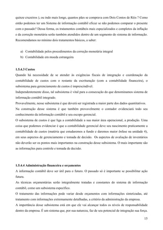 quinze cruzeiros ), ou indo mais longe, quantos pães se comprava com Dois Contos de Réis ? Como
então podemos ter um Sistema de informação contábil eficaz se não podemos comparar o presente
com o passado? Dessa forma, os tratamentos contábeis mais especializados e completos da inflação
e da correção monetária serão também atendidos dentro de um segmento do sistema de informação.
Recomendamos no mínimo dois tratamentos básicos, a saber:


   a) Contabilidade pelos procedimentos da correção monetária integral
   b) Contabilidade em moeda estrangeira


1.5.4.3 Custos
Quando há necessidade de se atender às exigências fiscais de integração e coordenação da
contabilidade de custos com o restante da escrituração (com a contabilidade financeira), o
subsistema para gerenciamento de custos é imprescindível.
Independentemente disso, tal subsistema é vital para a consecução do que denominamos sistema de
informação contábil integrado.
Provavelmente, nesse subsistema é que deverá ser registrada a maior parte dos dados quantitativos.
Na construção desse sistema é que também provavelmente o contador evidenciará todo seu
conhecimento da informação contábil e seu escopo gerencial.
O subsistema de custos é que liga a contabilidade a sua maior área operacional, a produção. Uma
coisa que podemos evidenciar é que a contabilidade gerencial deve seu nascimento praticamente a
contabilidade de custos (matéria que estudaremos a fundo e daremos maior ênfase na unidade 4),
em seus aspectos de gerenciamento e tomada de decisão. Os aspectos de avaliação de inventários
não deverão ser os pontos mais importantes na construção desse subsistema. O mais importante são
as informações para controle e tomada de decisão.




1.5.4.4 Administração financeira e orçamentos
A informação contábil deve ser útil para o futuro. O passado só é importante se possibilitar ação
futura.
As técnicas orçamentárias serão integralmente tratadas e constantes do sistema de informação
contábil, como um subsistema específico.
O tratamento das informações pode variar desde orçamentos com informações sintetizadas, até
tratamento com informações extremamente detalhadas, a critério da administração da empresa.
A importância desse subsistema está em que ele vai alcançar todos os níveis de responsabilidade
dentro da empresa. É um sistema que, por sua natureza, faz de seu potencial de integração sua força.

                                                                                                 15
 