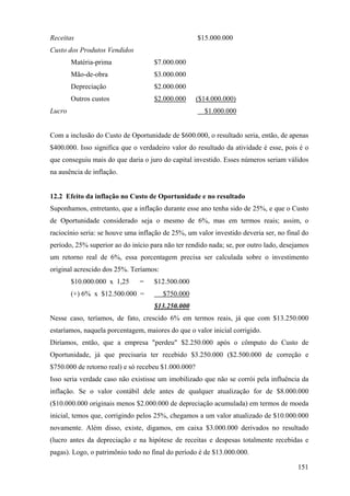 Receitas                                             $15.000.000
Custo dos Produtos Vendidos
        Matéria-prima               $7.000.000
        Mão-de-obra                 $3.000.000
        Depreciação                 $2.000.000
        Outros custos               $2.000.000       ($14.000.000)
Lucro                                                  $1.000.000


Com a inclusão do Custo de Oportunidade de $600.000, o resultado seria, então, de apenas
$400.000. Isso significa que o verdadeiro valor do resultado da atividade é esse, pois é o
que conseguiu mais do que daria o juro do capital investido. Esses números seriam válidos
na ausência de inflação.


12.2 Efeito da inflação no Custo de Oportunidade e no resultado
Suponhamos, entretanto, que a inflação durante esse ano tenha sido de 25%, e que o Custo
de Oportunidade considerado seja o mesmo de 6%, mas em termos reais; assim, o
raciocínio seria: se houve uma inflação de 25%, um valor investido deveria ser, no final do
período, 25% superior ao do início para não ter rendido nada; se, por outro lado, desejamos
um retorno real de 6%, essa porcentagem precisa ser calculada sobre o investimento
original acrescido dos 25%. Teríamos:
        $10.000.000 x 1,25     =    $12.500.000
        (+) 6% x $12.500.000 =          $750.000
                                    $13.250.000
Nesse caso, teríamos, de fato, crescido 6% em termos reais, já que com $13.250.000
estaríamos, naquela porcentagem, maiores do que o valor inicial corrigido.
Diríamos, então, que a empresa "perdeu" $2.250.000 após o cômputo do Custo de
Oportunidade, já que precisaria ter recebido $3.250.000 ($2.500.000 de correção e
$750.000 de retorno real) e só recebeu $1.000.000?
Isso seria verdade caso não existisse um imobilizado que não se corrói pela influência da
inflação. Se o valor contábil dele antes de qualquer atualização for de $8.000.000
($10.000.000 originais menos $2.000.000 de depreciação acumulada) em termos de moeda
inicial, temos que, corrigindo pelos 25%, chegamos a um valor atualizado de $10.000.000
novamente. Além disso, existe, digamos, em caixa $3.000.000 derivados no resultado
(lucro antes da depreciação e na hipótese de receitas e despesas totalmente recebidas e
pagas). Logo, o patrimônio todo no final do período é de $13.000.000.

                                                                                       151
 