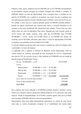 Podemos, então, agora, comparar esses $13.000.000 com os $12.500.000 correspondentes
ao investimento original corrigido. O resultado corrigido pela inflação é, portanto, de
$500.000, inferior ao Custo de Oportunidade. Com o cômputo deste, o resultado foi um
prejuízo de $250.000, isto é, ganhou-se no período, mas menos do que se ganharia com
uma aplicação que rendesse correção monetária igual à inflação e juros reais de 6% ao ano.
Na verdade, o certo seria ter a empresa aplicado aqueles $3.000.000 recebidos durante o
período em algum investimento que rendesse pelo menos a correção monetária ou em
estoques ou em outro imobilizado não deteriorável pela inflação. Tivesse feito isso, teria
obtido então um valor de patrimônio final maior. Supondo que uma correção média de
12,5% tivesse sido obtida, teríamos então, além dos $13.000.000, mais $375.000
($3.000.000 x 12,5%). Assim, $13.375.000 menos os $12.500.000 nos dariam um
resultado real de $875.000, suficientes para cobrir o Custo de Oportunidade ($750.000,
corrigidos) e um resultado real da atividade de $125.000.
A correção integral nos dá uma idéia mais correta e completa dos efeitos da inflação sobre
o patrimônio e os lucros da empresa.
A explicação seria a seguinte: as Receitas de Despesas, exceto Depreciação, estão em
valores médios do exercício, precisando de uma atualização de 12,5%; a Depreciação
necessita de 25% de correção, já que o valor atribuído de $2.000.000 está em moeda da
data da compra do Imobilizado. Ficaria:
       Receita: $15.000.000 x 1,125 =                                 $16.875.000
       Custos:
         Matéria-prima          $7.000.000 x 1,125 = $7.875.000
         Mão-de-obra            $3.000.000 x 1,125 = $3.375.000
         Depreciação            $2.000.000 x 1.25     = $2.500.000
         Outros:                $2.000.000 x 1.125 = $2.250.000         ($16.000.000)
       Lucro Antes do Custo de Oportunidade                                $875.000
       Custo de Oportunidade Real                                          $750.000
       Lucro Real                                                          $125.000


(Se a empresa não tivesse aplicado os $3.000.000 recebidos durante o período e tivesse
ficado com o dinheiro exposto à perda pela inflação média de 12,5%, apareceria uma conta
especial: "Perda na Disponibilidade" de $375.000 e teríamos aquele outro lucro já falado
antes de apenas $500.000, inferior ao custo de oportunidade).
Depreendemos disso duas idéias absolutamente importantes: no cálculo do custo devem
estar todos os valores devidamente corrigidos. Se a Contabilidade está usando dados

                                                                                        152
 