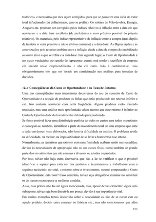 históricos, é necessário que eles sejam corrigidos, para que se possa ter uma idéia do valor
total inflacionado (ou deflacionado, caso se prefira). Os valores de Mão-de-obra, Energia,
Aluguéis etc. precisam ser corrigidos pelos índices relativos à inflação entre a data em que
ocorreram e a data base escolhida (de preferência a mais próxima possível do próprio
relatório). Os materiais, pelo índice representativo da inflação entre a compra (mas depois
de trazidos o valor presente e não o efetivo consumo) e a data-base. As Depreciações e as
amortizações pelo relativo também entre a inflação desde a data da compra do imobilizado
ou outro ativo a que se refira e a data-base. Em segundo lugar, o Custo de Oportunidade é
um custo verdadeiro, no sentido de representar quanto está sendo o sacrifício da empresa
em investir nesse empreendimento, e não em outro. Não é contabilizável, mas
obrigatoriamente tem que ser levado em consideração nas análises para tomadas de
decisões.


12.3 Conseqüências do Custo de Oportunidade e da Taxa de Retorno
Uma das conseqüências mais importantes decorrentes do uso do conceito de Custo de
Oportunidade é a seleção de produtos ou linhas que estão produzindo um retorno inferior a
ele. Isso costuma acontecer com certa freqüência. Alguns produtos estão trazendo
resultado, mas uma análise mais aprofundada talvez mostre que esse retorno é inferior ao
Custo de Oportunidade do Investimento utilizado para produzi-lo.
Se fosse possível fazer uma distribuição perfeita de todos os custos para todos os produtos
e conseguir-se, também, identificar a parte do investimento total de uma empresa que cabe
a cada um desses itens elaborados, não haveria dificuldade na análise. O problema reside
na dificuldade, ou melhor, na impossibilidade de se levar a bom termo esse intuito.
Normalmente, as tentativas que existem com essa finalidade acabam sendo mal sucedidas,
devido às necessidades de apropriação não só dos custos fixos, como também de grande
parte dos investimentos que são comuns a diversos ou a todos os produtos.
Por isso, talvez não haja outra alternativa que não a de se verificar o que é possível
identificar e separar para cada um dos produtos e investimentos e trabalhar-se com o
seguinte raciocínio: no total, o retorno sobre o investimento, mesmo computando o Custo
de Oportunidade, está bom? Caso contrário, talvez seja obrigatório eliminar ou substituir
os de menor retorno para se melhorar a média.
Alias, essa prática não foi até agora mencionada, mas, apesar de tão elementar lógica nela
subjacente, talvez seja bom discuti-la um pouco, devido à sua importância vital.
Em muitos exemplos temos discorrido sobre a necessidade ou não de se cortar este ou
aquele produto, decidir entre comprar ou fabricar etc., mas não mencionamos que além

                                                                                        153
 