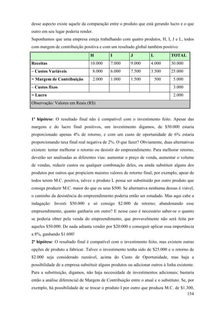 desse aspecto existe aquele da comparação entre o produto que está gerando lucro e o que
outro em seu lugar poderia render.
Suponhamos que uma empresa esteja trabalhando com quatro produtos, H, I, J e L, todos
com margem de contribuição positiva e com um resultado global também positivo:
                                 H          I           J          L           TOTAL
Receitas                         10.000     7.000       9.000      4.000       30.000
– Custos Variáveis                8.000     6.000       7.500      3.500       25.000
= Margem de Contribuição          2.000     1.000       1.500          500      5.000
– Custos fixos                                                                  3.000
= Lucro                                                                         2.000
Observação: Valores em Reais (R$)


1ª hipótese: O resultado final não é compatível com o investimento feito. Apesar das
margens e do lucro final positivos, um investimento digamos, de $50.000 estaria
proporcionado apenas 4% de retorno, e com um custo de oportunidade de 6% estaria
proporcionando taxa final real negativa de 2%. O que fazer? Obviamente, duas alternativas
existem: tentar melhorar o retorno ou desistir do empreendimento. Para melhorar retorno,
deverão ser analisadas as diferentes vias: aumentar o preço de venda, aumentar o volume
de vendas, reduzir custos ou qualquer combinação deles, ou ainda substituir alguns dos
produtos por outros que propiciem maiores valores de retorno final; por exemplo, apear de
todos terem M.C. positiva, talvez o produto L possa ser substituído por outro produto que
consiga produzir M.C. maior do que os seus $500. Se alternativa nenhuma dessas é viável,
o caminho da desistência do empreendimento poderia então ser estudado. Mas aqui cabe a
indagação: Investi $50.000 e só consigo $2.000 de retorno; abandonando esse
empreendimento, quanto ganharia em outro? E nesse caso é necessário saber-se o quanto
se poderia obter pela venda do empreendimento, que provavelmente não será feita por
aqueles $50.000. De nada adianta vender por $20.000 e conseguir aplicar essa importância
a 8%, ganhando $1.600!
2ª hipótese: O resultado final é compatível com o investimento feito, mas existem outras
opções de produto a fabricar. Talvez o investimento tenha sido de $25.000 e o retorno de
$2.000 seja considerado razoável, acima do Custo de Oportunidade, mas haja a
possibilidade de a empresa substituir alguns produtos ou adicionar outros à linha existente.
Para a substituição, digamos, não haja necessidade de investimentos adicionais; bastaria
então a análise diferencial de Margem de Contribuição entre o atual e o substituto. Se, por
exemplo, há possibilidade de se trocar o produto I por outro que produza M.C. de $1.300,
                                                                                    154
 