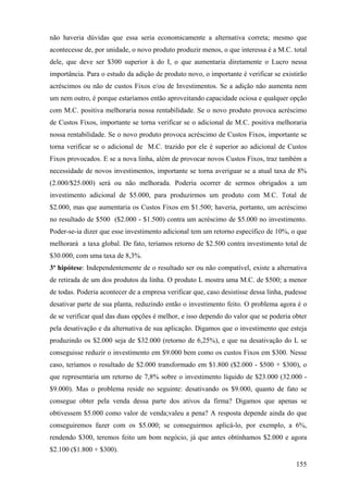 não haveria dúvidas que essa seria economicamente a alternativa correta; mesmo que
acontecesse de, por unidade, o novo produto produzir menos, o que interessa é a M.C. total
dele, que deve ser $300 superior à do I, o que aumentaria diretamente o Lucro nessa
importância. Para o estudo da adição de produto novo, o importante é verificar se existirão
acréscimos ou não de custos Fixos e/ou de Investimentos. Se a adição não aumenta nem
um nem outro, é porque estaríamos então aproveitando capacidade ociosa e qualquer opção
com M.C. positiva melhoraria nossa rentabilidade. Se o novo produto provoca acréscimo
de Custos Fixos, importante se torna verificar se o adicional de M.C. positiva melhoraria
nossa rentabilidade. Se o novo produto provoca acréscimo de Custos Fixos, importante se
torna verificar se o adicional de M.C. trazido por ele é superior ao adicional de Custos
Fixos provocados. E se a nova linha, além de provocar novos Custos Fixos, traz também a
necessidade de novos investimentos, importante se torna averiguar se a atual taxa de 8%
(2.000/$25.000) será ou não melhorada. Poderia ocorrer de sermos obrigados a um
investimento adicional de $5.000, para produzirmos um produto com M.C. Total de
$2.000, mas que aumentaria os Custos Fixos em $1.500; haveria, portanto, um acréscimo
no resultado de $500 ($2.000 - $1.500) contra um acréscimo de $5.000 no investimento.
Poder-se-ia dizer que esse investimento adicional tem um retorno específico de 10%, o que
melhorará a taxa global. De fato, teríamos retorno de $2.500 contra investimento total de
$30.000, com uma taxa de 8,3%.
3ª hipótese: Independentemente de o resultado ser ou não compatível, existe a alternativa
de retirada de um dos produtos da linha. O produto L mostra uma M.C. de $500; a menor
de todas. Poderia acontecer de a empresa verificar que, caso desistisse dessa linha, pudesse
desativar parte de sua planta, reduzindo então o investimento feito. O problema agora é o
de se verificar qual das duas opções é melhor, e isso dependo do valor que se poderia obter
pela desativação e da alternativa de sua aplicação. Digamos que o investimento que esteja
produzindo os $2.000 seja de $32.000 (retorno de 6,25%), e que na desativação do L se
conseguisse reduzir o investimento em $9.000 bem como os custos Fixos em $300. Nesse
caso, teríamos o resultado de $2.000 transformado em $1.800 ($2.000 - $500 + $300), o
que representaria um retorno de 7,8% sobre o investimento líquido de $23.000 (32.000 -
$9.000). Mas o problema reside no seguinte: desativando os $9.000, quanto de fato se
consegue obter pela venda dessa parte dos ativos da firma? Digamos que apenas se
obtivessem $5.000 como valor de venda;valeu a pena? A resposta depende ainda do que
conseguiremos fazer com os $5.000; se conseguirmos aplicá-lo, por exemplo, a 6%,
rendendo $300, teremos feito um bom negócio, já que antes obtínhamos $2.000 e agora
$2.100 ($1.800 + $300).

                                                                                        155
 