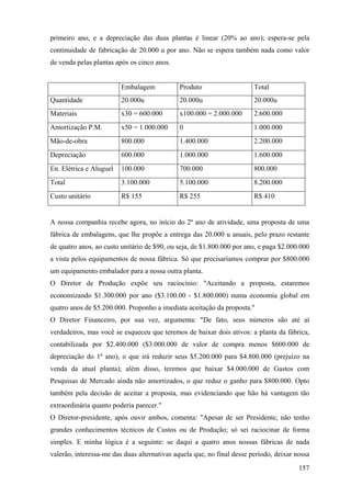 primeiro ano, e a depreciação das duas plantas é linear (20% ao ano); espera-se pela
continuidade de fabricação de 20.000 u por ano. Não se espera também nada como valor
de venda pelas plantas após os cinco anos.


                         Embalagem           Produto                    Total
Quantidade               20.000u             20.000u                    20.000u
Materiais                x30 = 600.000       x100.000 = 2.000.000       2.600.000
Amortização P.M.         x50 = 1.000.000     0                          1.000.000
Mão-de-obra              800.000             1.400.000                  2.200.000
Depreciação              600.000             1.000.000                  1.600.000
En. Elétrica e Aluguel   100.000             700.000                    800.000
Total                    3.100.000           5.100.000                  8.200.000
Custo unitário           R$ 155              R$ 255                     R$ 410


A nossa companhia recebe agora, no início do 2º ano de atividade, uma proposta de uma
fábrica de embalagens, que lhe propõe a entrega das 20.000 u anuais, pelo prazo restante
de quatro anos, ao custo unitário de $90, ou seja, de $1.800.000 por ano, e paga $2.000.000
a vista pelos equipamentos de nossa fábrica. Só que precisaríamos comprar por $800.000
um equipamento embalador para a nossa outra planta.
O Diretor de Produção expõe seu raciocínio: "Aceitando a proposta, estaremos
economizando $1.300.000 por ano ($3.100.00 - $1.800.000) numa economia global em
quatro anos de $5.200.000. Proponho a imediata aceitação da proposta."
O Diretor Financeiro, por sua vez, argumenta: "De fato, seus números são até aí
verdadeiros, mas você se esqueceu que teremos de baixar dois ativos: a planta da fábrica,
contabilizada por $2.400.000 ($3.000.000 de valor de compra menos $600.000 de
depreciação do 1º ano), o que irá reduzir seus $5.200.000 para $4.800.000 (prejuízo na
venda da atual planta); além disso, teremos que baixar $4.000.000 de Gastos com
Pesquisas de Mercado ainda não amortizados, o que reduz o ganho para $800.000. Opto
também pela decisão de aceitar a proposta, mas evidenciando que hão há vantagem tão
extraordinária quanto poderia parecer."
O Diretor-presidente, após ouvir ambos, comenta: "Apesar de ser Presidente, não tenho
grandes conhecimentos técnicos de Custos ou de Produção; só sei raciocinar de forma
simples. E minha lógica é a seguinte: se daqui a quatro anos nossas fábricas de nada
valerão, interessa-me das duas alternativas aquela que, no final desse período, deixar nossa
                                                                                        157
 