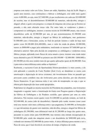 empresa com maior valor em Caixa. Temos um saldo, hipotético, hoje de $x,00. Daqui a
quatro anos teremos, caso continuemos a fabricar a embalagem, esse saldo mais quatro
vezes 4.400.000, ou seja, mais $17.600.000, já que receberemos em cada ano $10.000.000
de receitas, mas só desembolsaremos $5.600.000 de materiais, mão-de-obra, energia e
aluguel; afinal, o gasto com pesquisa e a compra de máquinas são coisas que já fizemos no
passado, e não mais alterarão nossa vida. Por outro lado, se vendermos a planta e
comprarmos as embalagens, teremos a mesma receita de $10.000.000 anuais, mas nossos
desembolsos serão de $5.900.000 por ano, já que economizaremos $1.500.000 com
materiais, mão-de-obra, energia e aluguel na fábrica de embalagens, mas gastaremos
$1.800.000 com o fornecedor; assim, no final do período teremos o saldo de hoje mais
quatro vezes $4.100.000 ($16.400.000)., mais o valor da venda da planta, $2.000.000,
menos os $800.000 a pagar pela embaladora, totalizando os mesmos $17.600.000 que na
alternativa anterior. Opto pela decisão de comprarmos as embalagens e vendermos nossa
fábrica, porque, aplicando esses fluxos de caixa anuais a juros, teremos uma renda maior
nessa alternativa pois $5.300.000 no primeiro ano ($4.100.000 + $2.000.000 - $800.000) e
$4.100.000 em três anos rendem mais do que quatro aplicações iguais de $4.400.000. Essa
é para mim a única diferença entre ambas as hipóteses."
Realmente, o raciocínio Custo de Oportunidade Diretor-presidente é o mais correto, e ele
está aplicando o conceito de Custo Perdido (Sunk Cost), ao abandonar os custos com
amortização e depreciação de ativos existentes; são investimentos feitos no passado que
provocam custos contábeis mas são irrelevantes para certas decisões, por não alterarem
fluxos financeiros. O que interessa neles é seu valor de recuperação, ou seja, o que se
obteria pela disposição dos itens sendo apropriados.
Poderíamos ter chegado ao mesmo raciocínio do Presidente da companhia, caso tivéssemos
imaginado o seguinte: tanto a Amortização do Gasto com Pesquisa quanto a Depreciação
da Fábrica de Embalagens e de Produtos existirão, quer optemos por uma ou outra
alternativa. Nós teremos assim quatro vezes $.8.200.000 no período restante, no total de
$32.800.000, de custos (não de desembolso). Optando pela venda, teremos como custo
total esse mesmo valor mais a diferença entre o que pagaremos, $1.800.000, ao fornecedor
e o que deixaremos de gastar com materiais, mão-de-obra, energia e aluguel da fábrica de
embalagens ($1.500.000), num diferencial total de $1.200.000 ao longo dos quatro anos,
passando os custos totais para $34.000.000; mas teremos uma entrada (recuperação) de
$2.000.000 pela venda das máquinas atuais e um desembolso de $800.000 pela nova,
voltando aos mesmos $32.800.000 de custos totais. A única diferença passa mesmo a ser o
fluxo de caixa, que é mais favorável, em termos de tempo, à hipótese da venda.

                                                                                     158
 