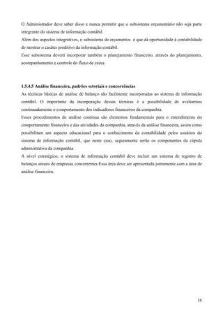 O Administrador deve saber disso e nunca permitir que o subsistema orçamentário não seja parte
integrante do sistema de informação contábil.
Além dos aspectos integrativos, o subsistema de orçamentos é que dá oportunidade à contabilidade
de mostrar o caráter preditivo da informação contábil.
Esse subsistema deverá incorporar também o planejamento financeiro, através do planejamento,
acompanhamento e controle do fluxo de caixa.




1.5.4.5 Análise financeira, padrões setoriais e concorrências
As técnicas básicas de análise de balanço são facilmente incorporadas ao sistema de informação
contábil. O importante da incorporação dessas técnicas é a possibilidade de avaliarmos
continuadamente o comportamento dos indicadores financeiros da companhia.
Esses procedimentos de análise continua são elementos fundamentais para o entendimento do
comportamento financeiro e das atividades da companhia, através da análise financeira, assim como
possibilitam um aspecto educacional para o conhecimento da contabilidade pelos usuários do
sistema de informação contábil, que neste caso, seguramente serão os componentes da cúpula
administrativa da companhia.
A nível estratégico, o sistema de informação contábil deve incluir um sistema de registro de
balanços anuais de empresas concorrentes.Essa área deve ser apresentada juntamente com a área de
análise financeira.




                                                                                              16
 