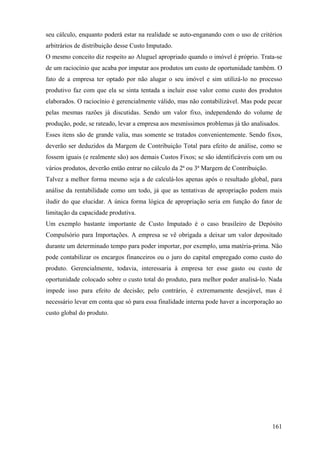 seu cálculo, enquanto poderá estar na realidade se auto-enganando com o uso de critérios
arbitrários de distribuição desse Custo Imputado.
O mesmo conceito diz respeito ao Aluguel apropriado quando o imóvel é próprio. Trata-se
de um raciocínio que acaba por imputar aos produtos um custo de oportunidade também. O
fato de a empresa ter optado por não alugar o seu imóvel e sim utilizá-lo no processo
produtivo faz com que ela se sinta tentada a incluir esse valor como custo dos produtos
elaborados. O raciocínio é gerencialmente válido, mas não contabilizável. Mas pode pecar
pelas mesmas razões já discutidas. Sendo um valor fixo, independendo do volume de
produção, pode, se rateado, levar a empresa aos mesmíssimos problemas já tão analisados.
Esses itens são de grande valia, mas somente se tratados convenientemente. Sendo fixos,
deverão ser deduzidos da Margem de Contribuição Total para efeito de análise, como se
fossem iguais (e realmente são) aos demais Custos Fixos; se são identificáveis com um ou
vários produtos, deverão então entrar no cálculo da 2ª ou 3ª Margem de Contribuição.
Talvez a melhor forma mesmo seja a de calculá-los apenas após o resultado global, para
análise da rentabilidade como um todo, já que as tentativas de apropriação podem mais
iludir do que elucidar. A única forma lógica de apropriação seria em função do fator de
limitação da capacidade produtiva.
Um exemplo bastante importante de Custo Imputado é o caso brasileiro de Depósito
Compulsório para Importações. A empresa se vê obrigada a deixar um valor depositado
durante um determinado tempo para poder importar, por exemplo, uma matéria-prima. Não
pode contabilizar os encargos financeiros ou o juro do capital empregado como custo do
produto. Gerencialmente, todavia, interessaria à empresa ter esse gasto ou custo de
oportunidade colocado sobre o custo total do produto, para melhor poder analisá-lo. Nada
impede isso para efeito de decisão; pelo contrário, é extremamente desejável, mas é
necessário levar em conta que só para essa finalidade interna pode haver a incorporação ao
custo global do produto.




                                                                                       161
 