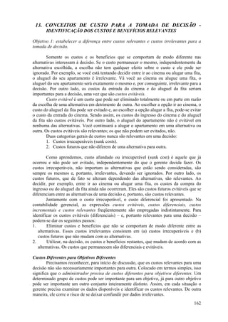 13. CONCEITOS DE CUSTO PARA A TOMADA DE DECISÃO -
       IDENTIFICAÇÃO DOS CUSTOS E BENEFÍCIOS RELEVANTES

Objetivo 1: estabelecer a diferença entre custos relevantes e custos irrelevantes para a
tomada de decisão.

        Somente os custos e os benefícios que se comportam de modo diferente nas
alternativas interessam à decisão. Se o custo permanecer o mesmo, independentemente da
alternativa escolhida, a escolha não tem qualquer efeito sobre o custo e ele pode ser
ignorado. Por exemplo, se você está tentando decidir entre ir ao cinema ou alugar uma fita,
o aluguel do seu apartamento é irrelevante. Vá você ao cinema ou alugue uma fita, o
aluguel do seu apartamento será exatamente o mesmo e, por conseguinte, irrelevante para a
decisão. Por outro lado, os custos da entrada do cinema e do aluguel da fita seriam
importantes para a decisão, uma vez que são custos evitáveis.
        Custo evitável é um custo que pode ser eliminado totalmente ou em parte em razão
da escolha de uma alternativa em detrimento de outra. Ao escolher a opção ir ao cinema, o
custo do aluguel da fita pode ser evitado e, ao escolher a opção alugar a fita, pode-se evitar
o custo da entrada do cinema. Sendo assim, os custos do ingresso do cinema e do aluguel
da fita são custos evitáveis. Por outro lado, o aluguel do apartamento não é evitável em
nenhuma das alternativas. Você continuará a alugar o apartamento em uma alternativa ou
outra. Os custos evitáveis são relevantes; os que não podem ser evitados, não.
        Duas categorias gerais de custos nunca são relevantes em uma decisão:
        1. Custos irrecuperáveis (sunk costs).
        2. Custos futuros que não diferem de uma alternativa para outra.

        Como aprendemos, custo afundado ou irrecuperável (sunk cost) é aquele que já
ocorreu e não pode ser evitado, independentemente do que o gerente decida fazer. Os
custos irrecuperáveis, não importam as alternativas que estão sendo consideradas, são
sempre os mesmos e, portanto, irrelevantes, devendo ser ignorados. Por outro lado, os
custos futuros, que de fato se alteram dependendo das alternativas, são relevantes. Ao
decidir, por exemplo, entre ir ao cinema ou alugar uma fita, os custos da compra do
ingresso ou do aluguel da fita ainda não ocorreram. Eles são custos futuros evitáveis que se
diferenciam entre as alternativas de uma decisão e, portanto, são custos relevantes.
        Juntamente com o custo irrecuperável, o custo diferencial foi apresentado. Na
contabilidade gerencial, as expressões custos evitáveis, custos diferenciais, custos
incrementais e custos relevantes freqüentemente são empregadas indistintamente. Para
identificar os custos evitáveis (diferenciais) – e, portanto relevantes para uma decisão –
podem-se dar os seguintes passos:
1.      Eliminar custos e benefícios que não se comportam de modo diferente entre as
   alternativas. Esses custos irrelevantes consistem em (a) custos irrecuperáveis e (b)
   custos futuros que não mudam com as alternativas.
2.      Utilizar, na decisão, os custos e benefícios restantes, que mudam de acordo com as
   alternativas. Os custos que permanecem são diferenciais e evitáveis.

Custos Diferentes para Objetivos Diferentes
        Precisamos reconhecer, para início de discussão, que os custos relevantes para uma
decisão não são necessariamente importantes para outra. Colocado em termos simples, isso
significa que o administrador precisa de custos diferentes para objetivos diferentes. Um
determinado grupo de custos pode ser importante para um objetivo, já para outro objetivo
pode ser importante um outro conjunto inteiramente distinto. Assim, em cada situação o
gerente precisa examinar os dados disponíveis e identificar os custos relevantes. De outra
maneira, ele corre o risco de se deixar confundir por dados irrelevantes.
                                                                                          162
 
