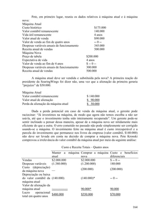 Pete, em primeiro lugar, reuniu os dados relativos à máquina atual e à máquina
nova:
Máquina Atual
Custo histórico                                            $175.000
Valor contábil remanescente                                140.000
Vida útil remanescente                                     4 anos
Valor atual de venda                                       $90.000
Valor de venda ao fim de quatro anos                       -- 0 --
Despesas variáveis anuais de funcionamento                 345.000
Receita anual de vendas                                    500.000
Máquina Nova
Preço de tabela                                     $200.000
Expectativa de vida                                 4 anos
Valor de venda ao fim de 4 anos                     $ -- 0 --
Despesas variáveis anuais de funcionamento          300.000
Receita anual de vendas                             500.000

       A máquina atual deve ser vendida e substituída pela nova? A primeira reação do
presidente da SoaringWings foi dizer não, uma vez que a alienação da primeira geraria
“prejuízo” de $50.000.

Máquina Atual
Valor contábil remanescente                         $ 140.000
Valor atual de alienação                            $ 90.000
Perda da alienação da máquina atual                 $ 50.000

        Dada a perda potencial em caso de venda da máquina atual, o gerente pode
raciocinar: “Já investimos na máquina, de modo que agora não temos escolha a não ser
usá-la, até que o investimento tenha sido inteiramente recuperado”. Um gerente pode-se
sentir inclinado a pensar dessa maneira, apesar de a máquina nova ser nitidamente mais
eficiente do que a outra. O erro cometido no passado não pode simplesmente ser corrigido
usando-se a máquina. O investimento feito na máquina atual é custo irrecuperável e a
parcela do investimento que permanece nos livros da empresa (valor contábil, $140.000)
não deve ser levada em conta na decisão de comprar a máquina nova. Pete Kronski
comprovou a irrelevância do valor contábil da máquina atual por meio da seguinte análise:

                                 Custo e Receita Totais – Quatro anos
                        Manter a máquina Comprar a máquina Custo e benefícios
                        atual            nova              diferenciais
Vendas                  $2.000.000       $2.000.000        $ -- 0 --
Despesas variáveis      (1.380.000)      (1.200.000)       180.000
Custo (depreciação)
                        __                     (200.000)                (200.000)
da máquina nova
Depreciação ou baixa
do valor contábil da    (140.000)              (140.000)*               -- 0 --
máquina atual
Valor de alienação da
máquina atual           ---------------        90.000*                  90.000
Lucro     operacional
                        $480.000               $550.000                 $70.000
total em quatro anos


                                                                                     164
 