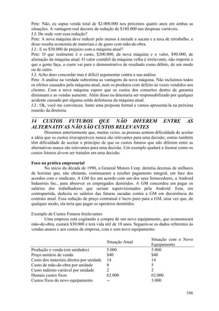 Pete: Não, eu supus venda total de $2.000.000 nos próximos quatro anos em ambas as
situações. A vantagem real decorre da redução de $180.000 nas despesas variáveis.
J.J: De onde vem essa redução?
Pete: A nova máquina deve reduzir pelo menos à metade a sucata e a taxa de retrabalho, e
disso resulta economia de materiais e de gasto com mão-de-obra.
J.J.: E os $50.000 de prejuízo com a máquina atual?
Pete: O que realmente é o custo, $200.000, da nova máquina e o valor, $90.000, de
alienação da máquina atual. O valor contábil da máquina velha é irrelevante, não importa o
que a gente faça, o custo vai para o demonstrativo de resultado como débito, de um modo
ou de outro.
J.J: Acho duro concordar mas é difícil argumentar contra a sua análise.
Pete: A análise na verdade subestima as vantagens da nova máquina. Não incluímos todos
os efeitos causados pela máquina atual, nem os produtos com defeito às vezes vendidos aos
clientes. Com a nova máquina espero que os custos dos consertos dentro da garantia
diminuam e as vendas aumente. Além disso eu detestaria ser responsabilizado por qualquer
acidente causado por alguma solda defeituosa da máquina atual.
J.J.: Ok, você me convenceu. Junte uma proposta formal e vamos apresentá-la na próxima
reunião da diretoria.
_________________________________________________________________________
14 CUSTOS FUTUROS QUE NÃO DIFEREM                                        ENTRE        AS
ALTERNATIVAS NÃO SÃO CUSTOS RELEVANTES
        Dissemos anteriormente que, muitas vezes, as pessoas sentem dificuldade de aceitar
a idéia que os custos irrecuperáveis nunca são relevantes para uma decisão; outras também
têm dificuldade de aceitar o princípio de que os custos futuros que não diferem entre as
alternativas nunca são relevantes para uma decisão. Um exemplo ajudará a ilustrar como os
custos futuros devem ser tratados em uma decisão.

Foco na prática empresarial
        No início da década de 1990, a General Motors Corp. demitiu dezenas de milhares
de horistas que, não obstante, continuaram a receber pagamento integral, em face dos
acordos com o sindicato. A GM fez um acordo com um dos seus fornecedores, a Android
Industries Inc., para absorver os empregados demitidos. A GM concordou em pagar os
salários dos trabalhadores que seriam supervisionados pela Android. Esta, em
contrapartida, deduziu os salários das faturas sacadas contra a GM em decorrência do
contrato atual. Essa redução de preço contratual é lucro puro para a GM, uma vez que, de
qualquer modo, ela teria que pagar os operários demitidos.

Exemplo de Custos Futuros Irrelevantes
       Uma empresa está cogitando a compra de um novo equipamento, que economizará
mão-de-obra, custará $30.000 e terá vida útil de 10 anos. Seguem-se os dados referentes às
vendas anuais e aos custos da empresa, com e sem novo equipamento:

                                                                  Situação com o Novo
                                          Situação Atual
                                                                  Equipamento
Produção e venda (em unidades)            5.000                   5.000
Preço unitário de venda                   $40                     $40
Custo dos materiais diretos por unidade   14                      14
Custo de mão-de-obra por unidade          8                       5
Custo indireto variável por unidade       2                       2
Demais custos fixos                       62.000                  62.000
Custos fixos do novo equipamento          --                      3.000

                                                                                      166
 