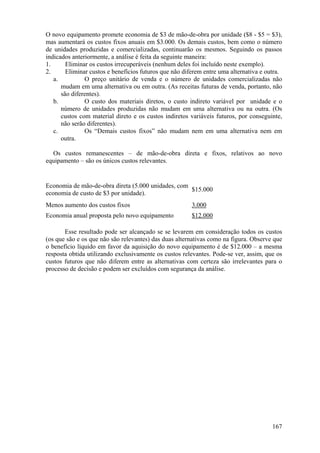 O novo equipamento promete economia de $3 de mão-de-obra por unidade ($8 - $5 = $3),
mas aumentará os custos fixos anuais em $3.000. Os demais custos, bem como o número
de unidades produzidas e comercializadas, continuarão os mesmos. Seguindo os passos
indicados anteriormente, a análise é feita da seguinte maneira:
1.      Eliminar os custos irrecuperáveis (nenhum deles foi incluído neste exemplo).
2.      Eliminar custos e benefícios futuros que não diferem entre uma alternativa e outra.
   a.          O preço unitário de venda e o número de unidades comercializadas não
      mudam em uma alternativa ou em outra. (As receitas futuras de venda, portanto, não
      são diferentes).
   b.          O custo dos materiais diretos, o custo indireto variável por unidade e o
      número de unidades produzidas não mudam em uma alternativa ou na outra. (Os
      custos com material direto e os custos indiretos variáveis futuros, por conseguinte,
      não serão diferentes).
   c.          Os “Demais custos fixos” não mudam nem em uma alternativa nem em
      outra.

  Os custos remanescentes – de mão-de-obra direta e fixos, relativos ao novo
equipamento – são os únicos custos relevantes.


Economia de mão-de-obra direta (5.000 unidades, com
                                                    $15.000
economia de custo de $3 por unidade).
Menos aumento dos custos fixos                          3.000
Economia anual proposta pelo novo equipamento           $12.000

       Esse resultado pode ser alcançado se se levarem em consideração todos os custos
(os que são e os que não são relevantes) das duas alternativas como na figura. Observe que
o benefício líquido em favor da aquisição do novo equipamento é de $12.000 – a mesma
resposta obtida utilizando exclusivamente os custos relevantes. Pode-se ver, assim, que os
custos futuros que não diferem entre as alternativas com certeza são irrelevantes para o
processo de decisão e podem ser excluídos com segurança da análise.




                                                                                       167
 