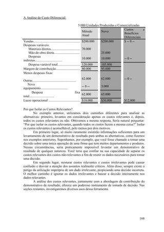 A Análise do Custo Diferencial:

                                                            5.000 Unidades Produzidas e Comercializadas
                                                                                           Custos       e
                                                               Método       Novo
                                                                                           Benefícios
                                                               Atual        Equipamento
                                                                                           Diferenciais
Vendas........................................................ $200.000     $200.000       $ -- 0 --
Despesas variáveis:
    Materiais diretos................................... 70.000             70.000         -- 0 --
    Mão-de-obra direta............................... 40.000                25.000         15.000
    Despesas
                                                               10.000       10.000         -- 0 --
indiretas.................................
    Despesa variável total........................... 120.000               105.000
Margem de contribuição............................. 80.000                  95.000
Menos despesas fixas:
                                                              62.000    62.000         -- 0 --
Outras.....................................................
   Novo
                                                              -- 0 --   3.000          (3.000)
equipamento.................................
        Despesa                                          fixa
                                                              62.000    65.000
total..............................
Lucro operacional ...................................... $18.000        $30.000        $12.000

Por que Isolar os Custos Relevantes?
        No exemplo anterior, utilizamos dois caminhos diferentes para analisar as
alternativas: primeiro, levamos em consideração apenas os custos relevantes e, depois,
todos os custos relevantes ou não. Obtivemos a mesma resposta. Seria natural perguntar:
“Por que isolar os custos relevantes, quando todos os custos fazem a mesma coisa?” Isolar
os custos relevantes é aconselhável, pelo menos por dois motivos.
        Em primeiro lugar, só muito raramente existirão informações suficientes para um
levantamento de um demonstrativo de resultado para ambas as alternativas, como fizemos
nos exemplos anteriores. Suponhamos, por exemplo, que você fosse chamado a tomar uma
decisão sobre uma única operação de uma firma que tem muitos departamentos e produtos.
Nessas circunstâncias, seria praticamente impossível levantar um demonstrativo de
resultado de qualquer natureza. Você teria que confiar na sua capacidade de separar os
custos relevantes dos custos não-relevantes a fim de reunir os dados necessários para tomar
uma decisão.
        Em segundo lugar, misturar custos relevantes e custos irrelevantes pode causar
confusão e desviar a atenção dos assuntos realmente críticos. Além disso, sempre existe o
perigo da utilização imprópria de um dado irrelevante, propiciando uma decisão incorreta.
O melhor caminho é ignorar os dados irrelevantes e basear a decisão inteiramente nos
dados relevantes.
        A análise dos custos relevantes, juntamente com a abordagem da contribuição do
demonstrativo de resultado, oferece um poderoso instrumento de tomada de decisão. Nas
seções restantes, investigaremos diversos usos dessa ferramenta.




                                                                                                    168
 
