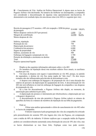 II – Cancelamento de Vôo. Análise da Política Operacional A alguns anos os lucros da
Pegasus Airlines vêm declinando. Na tentativa de melhorar seu desempenho, a companhia
tem considerado a descontinuação de algumas rotas aparentemente não-lucrativas. O
demonstrativo de resultado típico de uma dessas rotas (vôo 482) é o seguinte (por vôo):




Receita de passagens (175 assentos x 40% de ocupação x $200 do preço
                                                                     $14.000 100,0%
da passagem
Menos despesas variáveis ($15 por pessoa)                            1.050   7,5
Margem de contribuição                                               12.950 92.5%
Menos despesas de vôo:

Salários, tripulação                                                     1.800
Promoção de vôo                                                          750
Depreciação da aeronave                                                  1.550
Combustível da aeronave                                                  6.800
Seguro de propriedade                                                    4.200
Salários, assistentes de vôo                                             500
Embarque da bagagem e preparação do vôo                                  1.700
Pernoite da tribulação e assistentes no destino                          300
Total                                                                    17.600
Prejuízo operacional líquido                                             ($4.650)

          Dispõe-se das seguintes informações adicionais sobre o vôo 482:
a.        Os membros da tripulação dessa rota recebem salários fixos anuais; os auxiliares
     recebem por vôo.
b.        Um terço da despesa com seguro é especialmente ao vôo 482, porque, na opinião
     da seguradora, o destino do vôo fica numa região de “alto risco”. Os dois terços
     restantes não são influenciados pela decisão de descontinuar a rota.
c.        A despesa com embarque de bagagem e de preparação do vôo é uma alocação dos
     salários do pessoal e da depreciação do equipamento de terra. A descontinuação do vôo
     482 não terá influência no total de embarque de bagagem da companhia e nas despesas
     de preparação do vôo.
d.        Se a rota for descontinuada, a Pegasus Airlines não dispõe, no momento, de
     autorização para substituí-la por outra.
e.        A depreciação da aeronave é inteiramente por obsolescência; a depreciação por uso
     e desgaste é desprezível.
f.        A descontinuação da rota não permitirá à Pegasus Airline reduzir os número de
     aparelhos da frota ou o número de membros da tripulação da sua folha de pagamento.

        Pede-se:
1.             Efetue uma análise apresentando o efeito do cancelamento do vôo 482 sobre
   os lucros da companhia.
2.             O diretor responsável pela programação dos vôos da companhia foi criticado
pelo preenchimento de somente 50% dos lugares dos vôos da Pegasus, em comparação
com a média de 60% da indústria. O diretor explicou que a ocupação média da Pegasus
poderia ser consideravelmente aumentada coma eliminação de cerca de 10% dos vôos, mas
os lucros diminuiriam se isso fosse feito. Explique como isso pode ocorrer.
                                                                                       170
 