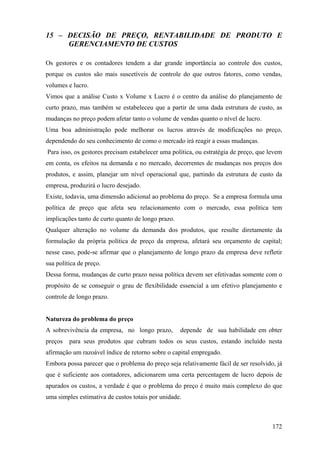 15 – DECISÃO DE PREÇO, RENTABILIDADE DE PRODUTO E
     GERENCIAMENTO DE CUSTOS

Os gestores e os contadores tendem a dar grande importância ao controle dos custos,
porque os custos são mais suscetíveis de controle do que outros fatores, como vendas,
volumes e lucro.
Vimos que a análise Custo x Volume x Lucro é o centro da análise do planejamento de
curto prazo, mas também se estabeleceu que a partir de uma dada estrutura de custo, as
mudanças no preço podem afetar tanto o volume de vendas quanto o nível de lucro.
Uma boa administração pode melhorar os lucros através de modificações no preço,
dependendo do seu conhecimento de como o mercado irá reagir a essas mudanças.
Para isso, os gestores precisam estabelecer uma política, ou estratégia de preço, que levem
em conta, os efeitos na demanda e no mercado, decorrentes de mudanças nos preços dos
produtos, e assim, planejar um nível operacional que, partindo da estrutura de custo da
empresa, produzirá o lucro desejado.
Existe, todavia, uma dimensão adicional ao problema do preço. Se a empresa formula uma
política de preço que afeta seu relacionamento com o mercado, essa política tem
implicações tanto de curto quanto de longo prazo.
Qualquer alteração no volume da demanda dos produtos, que resulte diretamente da
formulação da própria política de preço da empresa, afetará seu orçamento de capital;
nesse caso, pode-se afirmar que o planejamento de longo prazo da empresa deve refletir
sua política de preço.
Dessa forma, mudanças de curto prazo nessa política devem ser efetivadas somente com o
propósito de se conseguir o grau de flexibilidade essencial a um efetivo planejamento e
controle de longo prazo.


Natureza do problema do preço
A sobrevivência da empresa, no longo prazo,         depende de sua habilidade em obter
preços   para seus produtos que cubram todos os seus custos, estando incluído nesta
afirmação um razoável índice de retorno sobre o capital empregado.
Embora possa parecer que o problema do preço seja relativamente fácil de ser resolvido, já
que é suficiente aos contadores, adicionarem uma certa percentagem de lucro depois de
apurados os custos, a verdade é que o problema do preço é muito mais complexo do que
uma simples estimativa de custos totais por unidade.



                                                                                       172
 