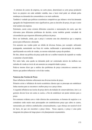 A estrutura de custos da empresa, no curto prazo, determinará se certo preço produzirá
lucro ou prejuízo em cada unidade vendida, mas o lucro total pode ser afetado pelas
mudanças na demanda dos consumidores e no meio ambiente.
Também é verdade que políticas econômicas competitivas que afetam o nível da demanda
agregada são freqüentemente mais significativas, para as decisões de preço, do que o custo
total unitário da empresa.
Entretanto, assim como existem diferentes conceitos e mensurações de custo, que são
relevantes para diferentes problemas de decisão, existe também grande variedade de
circunstâncias que requerem diferentes políticas de preço.
Deve ser lembrado, ainda, que o preço é somente uma das alternativas que a empresa
possui para influenciar a demanda.
Um aumento nas vendas pode ser obtido de diversas formas, por exemplo: utilizando
propaganda, aumentando sua força de vendas, melhorando a apresentação do produto,
aperfeiçoando seu estilo de vendas, ou mesmo reduzindo o preço do produto.
De fato, alterar sua política de preço pode não ser a melhor maneira de expandir as vendas
e aumentar a lucratividade.
Por outro lado, uma queda na demanda pode ser contornada através da melhora nos
métodos de venda ao invés de um aumento na competitividade o preço.
Pode-se mesmo dizer que a análise dos problemas de preço concentra-se somente nos
fatores que podem influenciar o nível das vendas.


Natureza das Teorias de Preço
Duas influências distintas sobressaem nas diversas teorias de preço.
Primeiro existe a influência da teoria econômica clássica que se preocupa em estabelecer
linhas mestras para se encontrar o melhor preço ou o preço ótimo.
A segunda influência nas teorias de preço deriva da tradição do conservadorismo, isto é, os
gestores devem levar em conta os custos, a fim de estabelecer um ponto mínimo para o
preço.
Em contraste evidente com a visão clássica dos economistas, os homens de negócios e os
contadores estão muito mais preocupados em estabelecerem preço que cubra os custos,
mensurados por critérios estabelecidos consensualmente, e que ofereça um razoável nível
de lucro, do que em encontrar o preço ótimo.        Nesse aspecto, o preço é uma parte
integrante dos planos de longo prazo e do planejamento orçamentário.




                                                                                       173
 