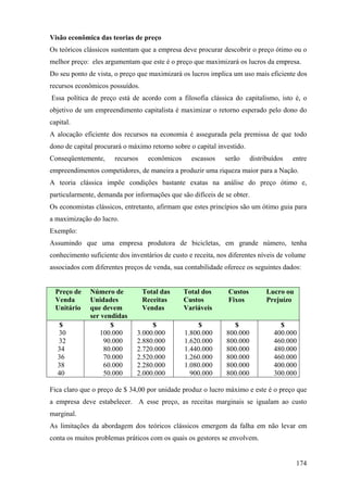 Visão econômica das teorias de preço
Os teóricos clássicos sustentam que a empresa deve procurar descobrir o preço ótimo ou o
melhor preço: eles argumentam que este é o preço que maximizará os lucros da empresa.
Do seu ponto de vista, o preço que maximizará os lucros implica um uso mais eficiente dos
recursos econômicos possuídos.
Essa política de preço está de acordo com a filosofia clássica do capitalismo, isto é, o
objetivo de um empreendimento capitalista é maximizar o retorno esperado pelo dono do
capital.
A alocação eficiente dos recursos na economia é assegurada pela premissa de que todo
dono de capital procurará o máximo retorno sobre o capital investido.
Conseqüentemente,      recursos    econômicos     escassos    serão     distribuídos   entre
empreendimentos competidores, de maneira a produzir uma riqueza maior para a Nação.
A teoria clássica impõe condições bastante exatas na análise do preço ótimo e,
particularmente, demanda por informações que são difíceis de se obter.
Os economistas clássicos, entretanto, afirmam que estes princípios são um ótimo guia para
a maximização do lucro.
Exemplo:
Assumindo que uma empresa produtora de bicicletas, em grande número, tenha
conhecimento suficiente dos inventários de custo e receita, nos diferentes níveis de volume
associados com diferentes preços de venda, sua contabilidade oferece os seguintes dados:


  Preço de    Número de           Total das     Total dos      Custos         Lucro ou
  Venda       Unidades            Receitas      Custos         Fixos          Prejuízo
  Unitário    que devem           Vendas        Variáveis
              ser vendidas
   $                 $              $                $          $                 $
   30            100.000       3.000.000        1.800.000     800.000           400.000
   32              90.000      2.880.000        1.620.000     800.000           460.000
   34              80.000      2.720.000        1.440.000     800.000           480.000
   36              70.000      2.520.000        1.260.000     800.000           460.000
   38              60.000      2.280.000        1.080.000     800.000           400.000
   40              50.000      2.000.000          900.000     800.000           300.000

Fica claro que o preço de $ 34,00 por unidade produz o lucro máximo e este é o preço que
a empresa deve estabelecer. A esse preço, as receitas marginais se igualam ao custo
marginal.
As limitações da abordagem dos teóricos clássicos emergem da falha em não levar em
conta os muitos problemas práticos com os quais os gestores se envolvem.


                                                                                         174
 