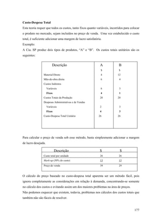 Custo-Despesa Total
Esta teoria requer que todos os custos, tanto fixos quanto variáveis, incorridos para colocar
o produto no mercado, sejam incluídos no preço de venda. Uma vez estabelecido o custo
total, é suficiente adicionar uma margem de lucro satisfatória.
Exemplo:
A Cia. SP produz dois tipos de produtos, “A” e “B”. Os custos totais unitários são os
seguintes:


                         Descrição                           A              B
                                                              $             $
                Material Direto                               4            12
                Mão-de-obra direta                            6             4
                Custos Indiretos
                     Variáveis                                6             3
                     Fixos                                    4             1
                Custos Totais da Produção                    20            20
                Despesas Administrativas e de Vendas
                     Variáveis                               2              3
                     Fixas                                   4              3
                Custo-Despesa Total Unitário                26             26




Para calcular o preço de venda sob esse método, basta simplesmente adicionar a margem
de lucro desejada.

                             Descrição                       $               $
                Custo total por unidade                      26             26
                Mark-up (50% do custo)                       13             13
                Preço de venda                               39             29


O cálculo do preço baseado no custo-despesa total aparenta ser um método fácil, pois
ignora completamente as considerações em relação à demanda, concentrando-se somente
no cálculo dos custos e evitando assim um dos maiores problemas na área de preços.
Não podemos esquecer que existem, todavia, problemas nos cálculos dos custos totais que
também não são fáceis de resolver.


                                                                                         177
 