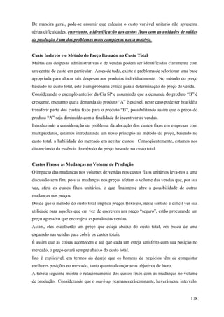 De maneira geral, pode-se assumir que calcular o custo variável unitário não apresenta
sérias dificuldades, entretanto, a identificação dos custos fixos com as unidades de saídas
de produção é um dos problemas mais complexos nessa matéria.


Custo Indireto e o Método do Preço Baseado no Custo Total
Muitas das despesas administrativas e de vendas podem ser identificadas claramente com
um centro de custo em particular. Antes de tudo, existe o problema de selecionar uma base
apropriada para alocar tais despesas aos produtos individualmente. No método do preço
baseado no custo total, este é um problema crítico para a determinação do preço de venda.
Considerando o exemplo anterior da Cia SP e assumindo que a demanda do produto “B” é
crescente, enquanto que a demanda do produto “A” é estável, neste caso pode ser boa idéia
transferir parte dos custos fixos para o produto “B”, possibilitando assim que o preço do
produto “A” seja diminuído com a finalidade de incentivar as vendas.
Introduzindo a consideração do problema da alocação dos custos fixos em empresas com
multiprodutos, estamos introduzindo um novo princípio ao método do preço, baseado no
custo total, a habilidade do mercado em aceitar custos. Conseqüentemente, estamos nos
distanciando da essência do método do preço baseado no custo total.


Custos Fixos e as Mudanças no Volume de Produção
O impacto das mudanças nos volumes de vendas nos custos fixos unitários leva-nos a uma
discussão sem fim, pois as mudanças nos preços afetam o volume das vendas que, por sua
vez, afeta os custos fixos unitários, o que finalmente abre a possibilidade de outras
mudanças nos preços.
Desde que o método do custo total implica preços flexíveis, neste sentido é difícil ver sua
utilidade para aqueles que em vez de quererem um preço “seguro”, estão procurando um
preço agressivo que encoraje a expansão das vendas.
Assim, eles escolherão um preço que esteja abaixo do custo total, em busca de uma
expansão nas vendas para cobrir os custos totais.
É assim que as coisas acontecem e até que cada um esteja satisfeito com sua posição no
mercado, o preço estará sempre abaixo do custo total.
Isto é explicável, em termos do desejo que os homens de negócios têm de conquistar
melhores posições no mercado, tanto quanto alcançar seus objetivos de lucro.
A tabela seguinte mostra o relacionamento dos custos fixos com as mudanças no volume
de produção. Considerando que o mark-up permanecerá constante, haverá neste intervalo,


                                                                                       178
 