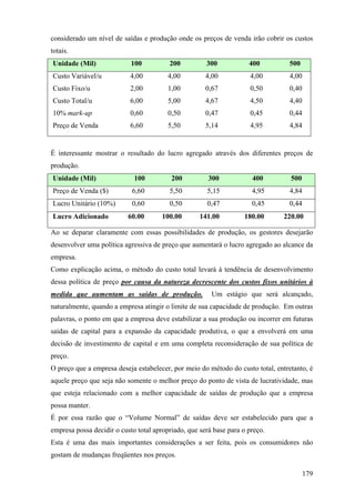 considerado um nível de saídas e produção onde os preços de venda irão cobrir os custos
totais.
Unidade (Mil)               100          200          300            400         500
Custo Variável/u           4,00          4,00         4,00           4,00        4,00
Custo Fixo/u               2,00          1,00         0,67           0,50        0,40
Custo Total/u              6,00          5,00         4,67           4,50        4,40
10% mark-up                0,60          0,50         0,47           0,45         0,44
Preço de Venda             6,60          5,50         5,14           4,95        4,84


É interessante mostrar o resultado do lucro agregado através dos diferentes preços de
produção.
Unidade (Mil)                100          200          300            400         500
Preço de Venda ($)          6,60         5,50         5,15            4,95       4,84
Lucro Unitário (10%)        0,60         0,50         0,47            0,45       0,44
Lucro Adicionado           60.00       100.00       141.00         180.00      220.00

Ao se deparar claramente com essas possibilidades de produção, os gestores desejarão
desenvolver uma política agressiva de preço que aumentará o lucro agregado ao alcance da
empresa.
Como explicação acima, o método do custo total levará à tendência de desenvolvimento
dessa política de preço por causa da natureza decrescente dos custos fixos unitários à
medida que aumentam as saídas de produção.              Um estágio que será alcançado,
naturalmente, quando a empresa atingir o limite de sua capacidade de produção. Em outras
palavras, o ponto em que a empresa deve estabilizar a sua produção ou incorrer em futuras
saídas de capital para a expansão da capacidade produtiva, o que a envolverá em uma
decisão de investimento de capital e em uma completa reconsideração de sua política de
preço.
O preço que a empresa deseja estabelecer, por meio do método do custo total, entretanto, é
aquele preço que seja não somente o melhor preço do ponto de vista de lucratividade, mas
que esteja relacionado com a melhor capacidade de saídas de produção que a empresa
possa manter.
É por essa razão que o “Volume Normal” de saídas deve ser estabelecido para que a
empresa possa decidir o custo total apropriado, que será base para o preço.
Esta é uma das mais importantes considerações a ser feita, pois os consumidores não
gostam de mudanças freqüentes nos preços.

                                                                                        179
 