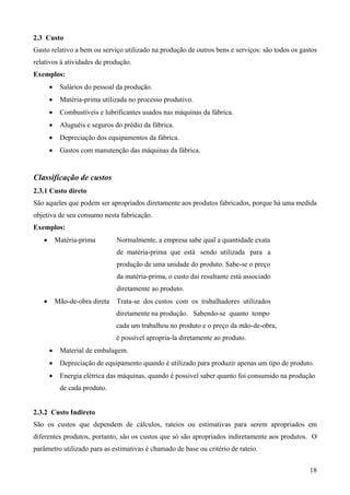 2.3 Custo
Gasto relativo a bem ou serviço utilizado na produção de outros bens e serviços: são todos os gastos
relativos à atividades de produção.
Exemplos:
       •    Salários do pessoal da produção.
       •    Matéria-prima utilizada no processo produtivo.
       •    Combustíveis e lubrificantes usados nas máquinas da fábrica.
       •    Aluguéis e seguros do prédio da fábrica.
       •    Depreciação dos equipamentos da fábrica.
       •    Gastos com manutenção das máquinas da fábrica.


Classificação de custos
2.3.1 Custo direto
São aqueles que podem ser apropriados diretamente aos produtos fabricados, porque há uma medida
objetiva de seu consumo nesta fabricação.
Exemplos:
   •       Matéria-prima        Normalmente, a empresa sabe qual a quantidade exata
                                de matéria-prima que está sendo utilizada para a
                                produção de uma unidade do produto. Sabe-se o preço
                                da matéria-prima, o custo daí resultante está associado
                                diretamente ao produto.
   •       Mão-de-obra direta   Trata-se dos custos com os trabalhadores utilizados
                                diretamente na produção. Sabendo-se quanto tempo
                                cada um trabalhou no produto e o preço da mão-de-obra,
                                é possível apropria-la diretamente ao produto.
       •    Material de embalagem.
       •    Depreciação de equipamento quando é utilizado para produzir apenas um tipo de produto.
       •    Energia elétrica das máquinas, quando é possível saber quanto foi consumido na produção
            de cada produto.


2.3.2 Custo Indireto
São os custos que dependem de cálculos, rateios ou estimativas para serem apropriados em
diferentes produtos, portanto, são os custos que só são apropriados indiretamente aos produtos. O
parâmetro utilizado para as estimativas é chamado de base ou critério de rateio.


                                                                                                 18
 