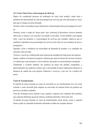 15.1 Custo Total, Preço e Porcentagem de Mark-up
Depois do complicado processo de atribuição do custo total unitário, ainda resta o
problema da determinação de uma porcentagem de mark-up que será adicionada ao custo,
para que se chegue ao preço desejado.
Existem várias circunstâncias que influenciam a determinação dessa porcentagem de mark-
up.
Primeiro, existe a noção de “preço justo” que, conforme já discutimos, torna-se bastante
difícil que se chegue a um consenso em relação a essa idéia. Existe também certa ligação
entre o giro dos produtos e a porcentagem de mark-up, por exemplo: espera-se que os
joalheiros imponham uma porcentagem de mark-up mais alta em seus produtos do que os
açougueiros.
Segundo, existe a influência da elasticidade da demanda do produto e as condições do
mercado como um todo.
Terceiro, o mark-up é influenciado pela natureza da estratégia de longo prazo da empresa.
Quarto, embora os homens de negócios afirmem que estão em busca de um lucro razoável,
é evidente que o que desejam é o lucro máximo, que pode ser razoavelmente conseguido.
Finalmente, é evidente também, nas políticas de preço das grandes companhias, e
particularmente nas empresas estatais, que a necessidade de gerar capital para financiar as
despesas de capital dos seus projetos influencia o mark-up, e por sua vez a política de
preço.


Custo de Transformação
O método do preço baseado no custo de conversão ou de transformação leva em conta
somente o custo incorrido pela empresa na conversão do material direto em produto em
processo e produtos acabados.
Uma das limitações desse método é que, quando a empresa está vendendo dois produtos
que requerem diferentes graus de esforços, nenhuma distinção é feita entre eles.
O método do preço baseado no custo de transformação, dessa forma, exclui o material
direto e pode ser calculado facilmente utilizando os dados do exemplo anterior.




                                                                                       180
 