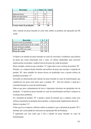 Descrição           A   Total     B     Total

Material direto              4             12
Mão-de-obra direta           6             4
Custos indiretos            10             4

                                 16               8
Custos totais de produção        20              20

Sob o método do preço baseado no custo total, ambos os produtos são apreçados por R$
39,00.


              Descrição                $     $
Custos totais da produção             20    20
Despesas administrativas de vendas     6     6
Custo total por unidade               26    26
Mark-up (50% do custo)                13    13
Preço de venda                        39    39

O objetivo do método do preço baseado no custo de conversão é estabelecer uma política
de preço que esteja relacionada com o custo, ou esforço despendido, para converter
matéria-prima em produto, vendável através do preço de venda do produto.
Desse exemplo, conclui-se que o produto “A” requer duas vezes o esforço do produto “B”.
Portanto, se a empresa deseja formular uma política de preço que encoraje a expansão do
produto “B”, duas unidades do mesmo devem ser produzidas com o mesmo esforço de
produção do produto “A”.
Isso pode ser demonstrado pelo método do preço baseado no custo de transformação, que
estabelecerá um preço mais baixo para o produto “B”. Sob este método o mark-up é
calculado baseado no custo de transformação.
Sabe-se que para o planejamento do lucro é importante selecionar um apropriado mix de
produção. O método do preço baseado no custo de transformação auxiliará a empresa na
resolução desse problema.
Se a demanda do produto “B” é grande a ponto de permitir que a empresa centre seus
esforços unicamente na produção desse produto, a empresa pode simplesmente deixar de
fabricar o produto “A”.
O fato que leva a empresa a fabricar ambos os produtos é que a demanda do produto “B” é
limitada, daí a necessidade de selecionar um apropriado Mix de Produção.
É igualmente por essa razão que é útil o método do preço baseado no custo de
transformação.

                                                                                    181
 