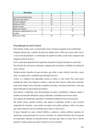 Descrição                           A                         B
                                                  $                        $
Custo de transformação                            6                        4
Mão-de-obra direta                               10                        4
Custos indiretos                                 16                        8
Mark-up 100%                                     16                        8
Outros custos
Materiais diretos                                 4                        12
Despesas administrativas e de                     6                         6
vendas
Preço de venda                                   42                        34




Preço Baseado no Custo Variável
Este método, muitas vezes, é mencionado como o de preço marginal ou da contribuição.
Ninguém discute que, a política de preço da empresa deve cobrir seus custos totais, isto é,
o custo total da produção e a substituição do capital investido, assim como assegurar uma
margem aceitável de lucro.
Este é o principal argumento dos seguidores da política do preço baseado no custo total.
Para decisão de curto prazo, entretanto, ninguém põe em dúvida a utilidade do método do
custo variável.
Existem muitas situações em que um preço que cobre o custo variável, mas não o custo
total, vai, apesar disso, contribuir para formação do lucro.
Assim, se a empresa tem capacidade ociosa, já cobriu os seus custos fixos pelo preço
estabelecido pelos seus fregueses comuns, e não por fazer futuras vendas neste mercado,
pode tentar atingir outros mercados vendendo seu artigo a um preço mais baixo, com uma
ligeira alteração na apresentação do produto.
Esta prática é conhecida como discriminação de preço e possibilita à empresa vender o
produto em mercados diferentes a preços diferentes, resultando em um lucro maior.
Este aspecto de competição imperfeita é comumente tratado nos livros de economia.
Da mesma forma, quando acontece uma queda na demanda, devido a uma recessão
temporária do mercado, o que resulta em operar com perda, qualquer venda a um preço
que esteja acima do custo irá contribuir para cobrir os custos fixos.
O preço baseado no custo variável habilita a empresa a adotar políticas especiais de
marketing, como penetração em um novo mercado, ou o desenvolvimento de um mercado
de exportação, impondo ao mercado interno, um preço que cubra os custos fixos a fim de
permitir a venda a preços de custos variáveis no novo mercado.

                                                                                       182
 