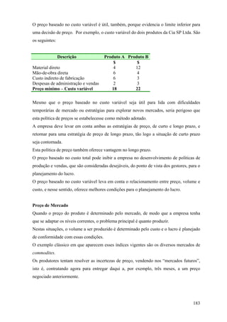 O preço baseado no custo variável é útil, também, porque evidencia o limite inferior para
uma decisão de preço. Por exemplo, o custo variável do dois produtos da Cia SP Ltda. São
os seguintes:


                Descrição              Produto A Produto B
                                           $         $
Material direto                            4        12
Mão-de-obra direta                         6         4
Custo indireto de fabricação               6         3
Despesas de administração e vendas         2         3
Preço mínimo – Custo variável             18        22

Mesmo que o preço baseado no custo variável seja útil para lida com dificuldades
temporárias de mercado ou estratégias para explorar novos mercados, seria perigoso que
esta política de preços se estabelecesse como método adotado.
A empresa deve levar em conta ambas as estratégias de preço, de curto e longo prazo, e
retornar para uma estratégia de preço de longo prazo, tão logo a situação de curto prazo
seja contornada.
Esta política de preço também oferece vantagem no longo prazo.
O preço baseado no custo total pode inibir a empresa no desenvolvimento de políticas de
produção e vendas, que são consideradas desejáveis, do ponto de vista dos gestores, para o
planejamento do lucro.
O preço baseado no custo variável leva em conta o relacionamento entre preço, volume e
custo, e nesse sentido, oferece melhores condições para o planejamento do lucro.


Preço de Mercado
Quando o preço do produto é determinado pelo mercado, de modo que a empresa tenha
que se adaptar os níveis correntes, o problema principal é quanto produzir.
Nestas situações, o volume a ser produzido é determinado pelo custo e o lucro é planejado
de conformidade com essas condições.
O exemplo clássico em que aparecem esses índices vigentes são os diversos mercados de
commodites.
Os produtores tentam resolver as incertezas de preço, vendendo nos “mercados futuros”,
isto é, contratando agora para entregar daqui a, por exemplo, três meses, a um preço
negociado anteriormente.




                                                                                      183
 