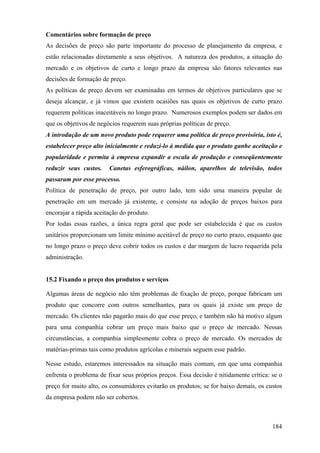 Comentários sobre formação de preço
As decisões de preço são parte importante do processo de planejamento da empresa, e
estão relacionadas diretamente a seus objetivos. A natureza dos produtos, a situação do
mercado e os objetivos de curto e longo prazo da empresa são fatores relevantes nas
decisões de formação de preço.
As políticas de preço devem ser examinadas em termos de objetivos particulares que se
deseja alcançar, e já vimos que existem ocasiões nas quais os objetivos de curto prazo
requerem políticas inaceitáveis no longo prazo. Numerosos exemplos podem ser dados em
que os objetivos de negócios requerem suas próprias políticas de preço.
A introdução de um novo produto pode requerer uma política de preço provisória, isto é,
estabelecer preço alto inicialmente e reduzi-lo à medida que o produto ganhe aceitação e
popularidade e permita à empresa expandir a escala de produção e conseqüentemente
reduzir seus custos.    Canetas esferográficas, náilon, aparelhos de televisão, todos
passaram por esse processo.
Política de penetração de preço, por outro lado, tem sido uma maneira popular de
penetração em um mercado já existente, e consiste na adoção de preços baixos para
encorajar a rápida aceitação do produto.
Por todas essas razões, a única regra geral que pode ser estabelecida é que os custos
unitários proporcionam um limite mínimo aceitável de preço no curto prazo, enquanto que
no longo prazo o preço deve cobrir todos os custos e dar margem de lucro requerida pela
administração.


15.2 Fixando o preço dos produtos e serviços

Algumas áreas de negócio não têm problemas de fixação de preço, porque fabricam um
produto que concorre com outros semelhantes, para os quais já existe um preço de
mercado. Os clientes não pagarão mais do que esse preço, e também não há motivo algum
para uma companhia cobrar um preço mais baixo que o preço de mercado. Nessas
circunstâncias, a companhia simplesmente cobra o preço de mercado. Os mercados de
matérias-primas tais como produtos agrícolas e minerais seguem esse padrão.

Nesse estudo, estaremos interessados na situação mais comum, em que uma companhia
enfrenta o problema de fixar seus próprios preços. Essa decisão é nitidamente crítica: se o
preço for muito alto, os consumidores evitarão os produtos; se for baixo demais, os custos
da empresa podem não ser cobertos.



                                                                                       184
 