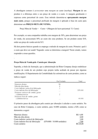 A abordagem comum é acrescentar uma margem ao custo (markup). Margem de um
produto é a diferença entre o seu preço de venda e o custo. A margem geralmente é
expressa como percentual do custo. Esse método denomina-se apreçamento margem
mais custo, porque o percentual prefixado da margem é aplicado à base do custo para
determinar um PREÇO-META DE VENDA.

       Preço Meta de Venda =    Custo + (Margem de lucro percentual X Custo)


Por exemplo, se uma companhia trabalha com margem de 50%, para determinar seu preço
de venda, ela acrescentará 50% ao custo dos seus produtos. Se um produto custar $10,
então seu preço de venda será de $15.

Há dois pontos básicos quando se emprega o método de margem de custo. Primeiro: qual é
o custo que deve ser usado? Segundo: como se determina a margem? Neste estudo, vamos
responder a essas questões.

.

Preço-Meta de Venda pelo Custeio por Absorção

Suponha, a título de ilustração, que a administração da Ritter Company deseje estabelecer
o preço de venda de um produto cujo projeto tenha acabado de passar por algumas
modificações. O Departamento de Contabilidade fez estimativas do custo produto, como se
indica a seguir:




O primeiro passo da abordagem pelo custeio por absorção é calcular o custo unitário. No
caso da Ritter Company, o custo unitário, para 10.000 unidades, monta a $20, como se
demonstra a seguir:

Materiais diretos                                                           R$ 6,00
Mão-de-obra direta                                                              4,00
Custo indireto variável de fabricação                                           3,00
Custo indireto fixo de fabricação     ($70.000 / 10.000 unidades)               7,00
Custo unitário                                                              R$ 20,00


                                                                                     185
 
