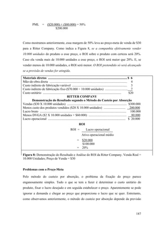 PML        =    ($20.000) + ($80.000) = 50%
                                $200.000



Como mostramos anteriormente, essa margem de 50% leva ao preço-meta de venda de $30
para a Ritter Company. Como indica a Figura 8, se a companhia efetivamente vender
10.000 unidades do produto a esse preço, o ROI sobre o produto com certeza será 20%.
Caso ela venda mais de 10.000 unidades a esse preço, o ROI será maior que 20%. E, se
vender menos de 10.000 unidades, o ROI será menor. O ROI pretendido só será alcançado
se a previsão de vendas for atingida.

Materiais diretos .................................................................................................. $ 6
Mão-de-obra direta ................................................................................................ 4
Custo indireto de fabricação variável .................................................................... 3
Custo indireto de fabricação fixo ($70.000 ÷ 10.000 unidades) ............................ 7
Custo unitário .................................................................................................        $20
                                              RITTER COMPANY
       Demonstração do Resultado segundo o Método do Custeio por Absorção
Vendas ($30 X 10.000 unidades) .......................................................................... $300.000
Menos custo dos produtos vendidos ($20 X 10.000 unidades) ........................... 200.000
Lucro bruto ........................................................................................................... 100.000
Menos DVGA ($2 X 10.000 unidades + $60.000) ...............................................                               80.000
Lucro operacional ................................................................................................ $ 20.000
                                                            ROI
                                                   ROI =            Lucro operacional
                                                               Ativo operacional médio
                                                          =     $20.000
                                                                $100.000
                                                          =     20%

Figura 8: Demonstração do Resultado e Análise do ROI da Ritter Company. Venda Real =
10.000 Unidades; Preço de Venda = $30


Problemas com o Preço-Meta

Pelo método do custeio por absorção, o problema da fixação do preço parece
enganosamente simples. Tudo o que se tem a fazer é determinar o custo unitário do
produto, fixar o lucro desejado e em seguida estabelecer o preço. Aparentemente se pode
ignorar a demanda e chegar ao preço que proporciona o lucro que se quer. Entretanto,
como observamos anteriormente, o método do custeio por absorção depende da previsão



                                                                                                                           187
 