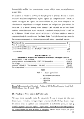 da quantidade vendida. Nem a margem nem o custo unitário podem ser calculados sem
essa previsão.

Em essência, o método do custeio por absorção parte do princípio de que os clientes
precisarão da quantidade prevista e pagarão o preço que a empresa quiser. Contudo, os
clientes têm opções. Se o preço for demasiadamente alto, eles podem comprar de um
concorrente ou simplesmente não comprar. Suponha, por exemplo, que, quando fixa o seu
preço em $30, a Ritter Company venda somente 7.000 unidades, em vez das 10.000
previstas. Nesse caso, como mostra a Figura 9, a companhia teria prejuízo de $25.000, em
vez de lucro de $20.000. Alguns gerentes acham que o método do custeio por absorção
para determinação de preço é seguro. Isso é uma ilusão. O método do custeio por absorção
é seguro somente enquanto os clientes comprarem pelo menos a quantidade prevista.

Materiais diretos ................................................................................................. $ 6
Mão-de-obra direta ................................................................................................ 4
Custo indireto de fabricação variável .................................................................... 3
Custo indireto de fabricação fixo ($70.000 ÷ 7.000 unidades) .............................. 10
Custo unitário ..................................................................................................   $23

                                              RITTER COMPANY
      Demonstração do Resultado segundo o Método do Custeio por Absorção
Vendas ($30 X 70.000 unidades) ...................................................................... $210.000
Menos custo dos produtos vendidos ($23 X 7.000 unidades) ........................                                  161.000
Lucro bruto ......................................................................................................  49.000
Menos DVGA ($2 X 7.000 unidades + $60.000) ...........................................                              74.000
Lucro operacional ............................................................................................. $(25.000)
                                                               ROI
                                                      ROI =            Lucro operacional
                                                                  Ativo operacional médio
                                                             =     - $25.000
                                                                   $100.000
                                                             =     - 25%

Figura 9: Demonstração do Resultado e Análise do ROI da Ritter Company. Venda Real =
7.000 Unidades; Preço de Venda = $30


15.4 Análise de Preço através de Custo-Meta

Até aqui, nossa exposição partiu do pressuposto de que o produto já tinha sido
desenvolvido e custeado e estava pronto para ser comercializado, tão logo fixado o preço.
Em muitos casos, a seqüência dos acontecimentos é exatamente oposta, ou seja, a
companhia já sabe qual será o preço e o problema é desenvolver um produto que possa
ser comercializado de modo lucrativo a esse preço. Mesmo nessa situação, em que a
                                                                              188
 
