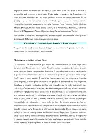 seqüência normal de eventos está invertida, o custo ainda é um fator vital. A técnica da
companhia será empregar o custo-meta. Custo-meta é o processo de determinação do
custo máximo admissível de um novo produto, seguido do desenvolvimento de um
protótipo que possa ser lucrativamente construído para esse custo máximo. Muitas
companhias empregam o custo-meta, entre elas Compaq, Culp, Cummins Engine, Daihatsu
Motors, DaimlerChrysler, Ford, Isuzu Motors, ITT Automotive, Komatsu, Matsubishi
Kasei, NEC, Nippodenso, Nissan, Olympus, Sharp, Texas Instruments e Toyota.

Para calcular o custo-meta de um produto, parte-se do preço antecipado de venda previsto
e em seguida deduz-se o lucro desejado, como se segue:

            Custo-meta = Preço antecipado de venda – Lucro desejado

A equipe de desenvolvimento do produto recebe a incumbência de projetar o produto de
modo tal que ele não ultrapasse a meta do custo.



Motivos para se Utilizar o Custo-Meta

O custo-meta foi desenvolvido por causa do reconhecimento de duas importantes
características do mercado e dos custos. Primeiro, muitas companhias têm menos controle
sobre os preços do que elas gostariam de admitir. O mercado (isto é, a oferta e a demanda)
é que realmente determina os preços, e a companhia que tenta ignorar isso corre perigo.
Sendo assim, o preço previsto de mercado é considerado conhecido na apuração do custo-
meta. Segundo, a maior parte do custo de um produto é determinada na fase de projeto.
Concluído o projeto e estando o produto em produção, não se pode fazer muito para
reduzir significativamente o seu custo. A maioria das oportunidades de reduzir custos está
em projetar o produto de modo que ele seja de fácil fabricação, não use componente caro,
seja robusto e confiável. Se a empresa tem pouco controle sobre o preço de mercado e
sobre o custo, uma vez que o produto entrou em produção, deduz-se que as principais
oportunidades de influenciar o lucro estão na fase do projeto, quando podem ser
acrescentadas as características que agregam valor que os clientes estão dispostos a pagar e
quando a maior parte dos custos é efetivamente determinada. Desse modo, é aí que o
esforço se concentra - no projeto e no desenvolvimento do produto. É grande a diferença
entre o custo-meta e outros sistemas de desenvolvimento de produto. Em vez de se projetar
o produto e depois descobrir quanto ele custa, estabelece-se em primeiro lugar o custo-
meta e depois se projeta o produto de modo a atender a esse custo-meta.



                                                                                        189
 
