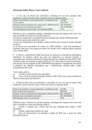 Exercícios Sobre Preço e suas variáveis

1 – A Cia. Juca do Brasil está analisando a introdução de um novo produto. Para
estabelecer o preço-meta de venda, a empresa reuniu os seguintes dados:
Número de unidades a serem produzidas e vendidas por ano       14.000
Custo unitário                                                 R$ 25,00
Projeção anual das despesas de venda, geral e administrativas R$ 50.000,00
Estimativa do investimento necessário                          R$ 750.000,00
Taxa desejada de retorno sobre o investimento (ROI)            12%

Sabendo-se que a companhia emprega a abordagem de preço de margem mais custo com
base no método do custeio por absorção, pede-se:
a) Calcule a margem que a companhia terá que empregar para atingir o ROI pretendido.
b) Calcule o preço-meta unitário de venda.
c) Faça um demonstrativo de resultado e análise de ROI com o preço de venda calculado
no item b.
d) Se houver um crescimento de vendas em 2.000 unidades e tudo mais permanecer
constante, qual será o novo preço de venda a ser fixado, caso a empresa queira continuar
com o mesmo ROI?

2 – A Shirota corporation do Japão tem pressa em ingressar no mercado de calculadoras
eletrônicas. Os gerentes acham que, para ser competitiva no mercado mundial, a
calculadora que a empresa está desenvolvendo não pode ser vendida por mais de R$ 15,00.
A Shirota exige taxa mínima de retorno (ROI) de 12% sobre todos os seus investimentos.
Será preciso um investimento de R$ 5.000.000,00 para adquirir o equipamento necessário
à produção das 300.000 calculadoras que a administração acredita poder vender
anualmente por R$ 15,00.

Assim sendo, pede-se:
a)     Calcular o custo-meta de uma calculadora
b)     Caso o custo do primeiro protótipo ficasse em R$ 12,90, você, como controller da
Shirota, tomaria quais providencias ?

3 – O Bar da Dona Jura esta analisando a introdução de um novo tipo de pastel. Para
estabelecer o preço-meta de venda, a Dona Jura reuniu os seguintes dados:

Número de unidades a serem produzidas e vendidas por mês        15.000
Custo unitário de cada pastel                                   R$ 0,90
Projeção anual das despesas de venda, geral e administrativas   R$ 70.000,00
Estimativa do investimento necessário                           R$ 100.000,00
ROI desejado sobre o investimento                               20%

Sabendo-se que a empresa em questão emprega a abordagem de margem mais custo com
base no método do custeio por absorção, pede-se:
a)     Calcule a margem que a Dona Jura terá que empregar para atingir o ROI
pretendido;
b)     Calcule o preço-meta unitário de venda
c)     Faça um demonstrativo de resultado e análise de ROI com o preço de venda
calculado no item b.


                                                                                    191
 