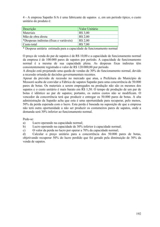 4 - A empresa Sapatão S/A é uma fabricante de sapatos e, em um período típico, o custo
unitário do produto é:

Descrição                                 Valor Unitário
Materiais                                 R$ 3,00
Mão de obra direta                        R$ 2,00
*Despesas indiretas (fixas e variáveis)   R$ 2,00
Custo total                               R$ 7,00
* Despesa unitária estimada para a capacidade de funcionamento normal

O preço de venda do par de sapatos é de R$ 10,00 e a capacidade de funcionamento normal
da empresa é de 100.000 pares de sapatos por período. A capacidade de funcionamento
normal é a mesma de sua capacidade plena. As despesas fixas indiretas têm
consistentemente registrado o valor de R$ 120.000,00 por período.
A direção está projetando uma queda de vendas de 30% do funcionamento normal, devido
a recessão oriunda de decisões governamentais recentes.
Apesar da previsão de recessão no mercado que atua, a Prefeitura do Município de
Mossoró acaba de convidar a Fábrica de sapatos Sapatão para uma concorrência de 50.000
pares de botas. Os materiais a serem empregados na produção não são os mesmos dos
sapatos e o custo unitário é mais barato em R$ 1,50. O tempo de produção de um par de
botas é idêntico ao par de sapatos; portanto, os outros custos não se modificam. O
vencedor da concorrência terá que produzir e entregar os 50.000 pares de botas. A alta
administração da Sapatão acha que esta é uma oportunidade para recuperar, pelo menos,
50% da perda esperada com o lucro. Esta perda é baseada na suposição de que a empresa
não terá outra oportunidade a não ser produzir os costumeiros pares de sapatos, onde a
demanda será 30% inferior ao funcionamento normal.

Pede-se:
a)     Lucro operando na capacidade normal;
b)     Lucro operando na capacidade de 30% inferior à capacidade normal;
c)     O valor da perda no lucro por operar a 70% da capacidade normal;
d)     Calcular o preço unitário para a concorrência dos 50.000 pares de botas,
objetivando recuperar 50% do lucro perdido que foi gerado pela diminuição de 30% da
venda de sapatos.




                                                                                   192
 