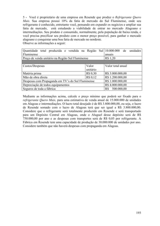 5 - Você é proprietário de uma empresa em Resende que produz o Refrigerante Quero
Mais. Sua empresa possui 10% da fatia de mercado do Sul Fluminense, onde seu
refrigerante é conhecido, entretanto você, pensando em expandir os negócios e ampliar sua
fatia de mercado, está estudando a viabilidade de entrar no mercado Alagoano e
intermediações. Seu produto é consumido, normalmente, pela população de baixa renda, e
você precisa precificar seu produto com o menor preço possível, para ganhar o mercado
alagoano e conquistar uma boa fatia de mercado no nordeste.
Observe as informações a seguir:

Quantidade total produzida e vendida na Região Sul 10.000.000               de    unidades
Fluminense                                         anuais
Preço de venda unitário na Região Sul Fluminense   R$ 1,20

Custos/Despesas                            Valor              Valor total anual
                                           unitário
Matéria prima                              R$ 0,30            R$ 3.000.000,00
Mão de obra direta                         R$ 0,12            R$ 1.200.000,00
Despesas com Propaganda em TV’s do Sul Fluminense             R$ 1.000.000,00
Depreciação de todos equipamentos                             R$ 4.000.000,00
Seguros de toda a fábrica                                     R$ 500.000,00

Mediante as informações acima, calcule o preço mínimo que poderá ser fixado para o
refrigerante Quero Mais, para uma estimativa de venda anual de 15.000.000 de unidades
em Alagoas e intermediações. O lucro total desejado é de R$ 3.800.000,00, ou seja, o lucro
de Resende somado com o lucro de Alagoas terá que ser igual a R$ 3.800.000,00.
Considere que o refrigerante será totalmente produzido em Resende e será transportado
para um Depósito Central em Alagoas, onde o Aluguel desse depósito será de R$
750.000,00 por ano e as despesas com transportes será de R$ 0,05 por refrigerante. A
Fábrica em Resende tem uma capacidade de produção de 30.000.000 de unidades por ano.
Considere também que não haverá despesas com propaganda em Alagoas.




                                                                                      193
 