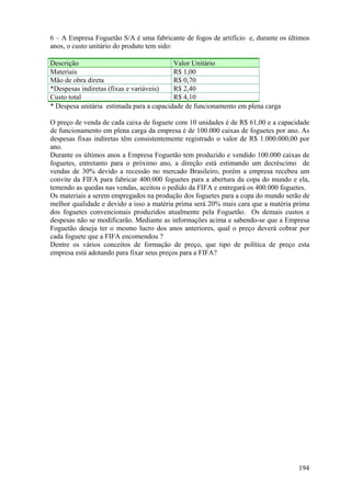 6 – A Empresa Foguetão S/A é uma fabricante de fogos de artifício e, durante os últimos
anos, o custo unitário do produto tem sido:

Descrição                                 Valor Unitário
Materiais                                 R$ 1,00
Mão de obra direta                        R$ 0,70
*Despesas indiretas (fixas e variáveis)   R$ 2,40
Custo total                               R$ 4,10
* Despesa unitária estimada para a capacidade de funcionamento em plena carga

O preço de venda de cada caixa de foguete com 10 unidades é de R$ 61,00 e a capacidade
de funcionamento em plena carga da empresa é de 100.000 caixas de foguetes por ano. As
despesas fixas indiretas têm consistentemente registrado o valor de R$ 1.000.000,00 por
ano.
Durante os últimos anos a Empresa Foguetão tem produzido e vendido 100.000 caixas de
foguetes, entretanto para o próximo ano, a direção está estimando um decréscimo de
vendas de 30% devido a recessão no mercado Brasileiro, porém a empresa recebeu um
convite da FIFA para fabricar 400.000 foguetes para a abertura da copa do mundo e ela,
temendo as quedas nas vendas, aceitou o pedido da FIFA e entregará os 400.000 foguetes.
Os materiais a serem empregados na produção dos foguetes para a copa do mundo serão de
melhor qualidade e devido a isso a matéria prima será 20% mais cara que a matéria prima
dos foguetes convencionais produzidos atualmente pela Foguetão. Os demais custos e
despesas não se modificarão. Mediante as informações acima e sabendo-se que a Empresa
Foguetão deseja ter o mesmo lucro dos anos anteriores, qual o preço deverá cobrar por
cada foguete que a FIFA encomendou ?
Dentre os vários conceitos de formação de preço, que tipo de política de preço esta
empresa está adotando para fixar seus preços para a FIFA?




                                                                                   194
 