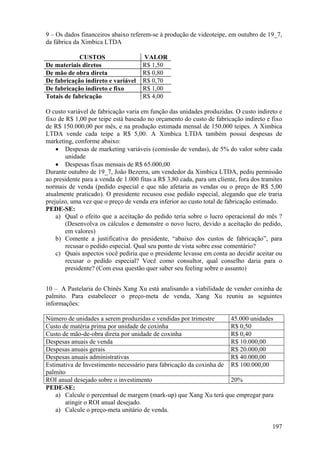 9 – Os dados financeiros abaixo referem-se à produção de videoteipe, em outubro de 19_7,
da fábrica da Ximbica LTDA

            CUSTOS                   VALOR
De materiais diretos                 R$ 1,50
De mão de obra direta                R$ 0,80
De fabricação indireto e variável    R$ 0,70
De fabricação indireto e fixo        R$ 1,00
Totais de fabricação                 R$ 4,00

O custo variável de fabricação varia em função das unidades produzidas. O custo indireto e
fixo de R$ 1,00 por teipe está baseado no orçamento do custo de fabricação indireto e fixo
de R$ 150.000,00 por mês, e na produção estimada mensal de 150.000 teipes. A Ximbica
LTDA vende cada teipe a R$ 5,00. A Ximbica LTDA também possui despesas de
marketing, conforme abaixo:
    • Despesas de marketing variáveis (comissão de vendas), de 5% do valor sobre cada
        unidade
    • Despesas fixas mensais de R$ 65.000,00
Durante outubro de 19_7, João Bezerra, um vendedor da Ximbica LTDA, pediu permissão
ao presidente para a venda de 1.000 fitas a R$ 3,80 cada, para um cliente, fora dos tramites
normais de venda (pedido especial e que não afetaria as vendas ou o preço de R$ 5,00
atualmente praticado). O presidente recusou esse pedido especial, alegando que ele traria
prejuízo, uma vez que o preço de venda era inferior ao custo total de fabricação estimado.
PEDE-SE:
    a) Qual o efeito que a aceitação do pedido teria sobre o lucro operacional do mês ?
        (Desenvolva os cálculos e demonstre o novo lucro, devido a aceitação do pedido,
        em valores)
    b) Comente a justificativa do presidente, “abaixo dos custos de fabricação”, para
        recusar o pedido especial. Qual seu ponto de vista sobre esse comentário?
    c) Quais aspectos você pediria que o presidente levasse em conta ao decidir aceitar ou
        recusar o pedido especial? Você como consultor, qual conselho daria para o
        presidente? (Com essa questão quer saber seu feeling sobre o assunto)


10 – A Pastelaria do Chinês Xang Xu está analisando a viabilidade de vender coxinha de
palmito. Para estabelecer o preço-meta de venda, Xang Xu reuniu as seguintes
informações:

Número de unidades a serem produzidas e vendidas por trimestre      45.000 unidades
Custo de matéria prima por unidade de coxinha                       R$ 0,50
Custo de mão-de-obra direta por unidade de coxinha                  R$ 0,40
Despesas anuais de venda                                            R$ 10.000,00
Despesas anuais gerais                                              R$ 20.000,00
Despesas anuais administrativas                                     R$ 40.000,00
Estimativa de Investimento necessário para fabricação da coxinha de R$ 100.000,00
palmito
ROI anual desejado sobre o investimento                             20%
PEDE-SE:
    a) Calcule o percentual de margem (mark-up) que Xang Xu terá que empregar para
       atingir o ROI anual desejado.
    a) Calcule o preço-meta unitário de venda.

                                                                                        197
 