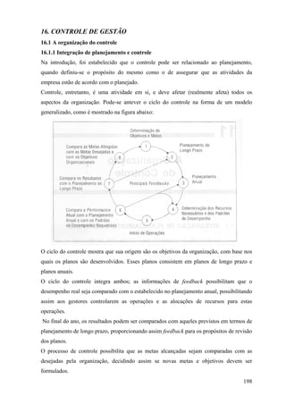 16. CONTROLE DE GESTÃO
16.1 A organização do controle
16.1.1 Integração de planejamento e controle
Na introdução, foi estabelecido que o controle pode ser relacionado ao planejamento,
quando definiu-se o propósito do mesmo como o de assegurar que as atividades da
empresa estão de acordo com o planejado.
Controle, entretanto, é uma atividade em si, e deve afetar (realmente afeta) todos os
aspectos da organização. Pode-se antever o ciclo do controle na forma de um modelo
generalizado, como é mostrado na figura abaixo:




O ciclo do controle mostra que sua origem são os objetivos da organização, com base nos
quais os planos são desenvolvidos. Esses planos consistem em planos de longo prazo e
planos anuais.
O ciclo do controle integra ambos; as informações de feedback possibilitam que o
desempenho real seja comparado com o estabelecido no planejamento anual, possibilitando
assim aos gestores controlarem as operações e as alocações de recursos para estas
operações.
No final do ano, os resultados podem ser comparados com aqueles previstos em termos de
planejamento de longo prazo, proporcionando assim feedback para os propósitos de revisão
dos planos.
O processo de controle possibilita que as metas alcançadas sejam comparadas com as
desejadas pela organização, decidindo assim se novas metas e objetivos devem ser
formulados.
                                                                                    198
 