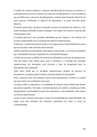 O modelo de controle estabelece a natureza multidivisional do processo de controle e a
coincidência do processo de controle com o processo de planejamento. É esta coincidência
que possibilita que os processos de planejamento e controle sejam integrados dentro de um
único processo, focalizando os objetivos da organização e as metas derivadas destes
objetivos.
O controle geral mede o progresso alcançado em busca da realização dos objetivos e das
metas estratégicas definidas no plano estratégico. Este aspecto do controle é exercido pela
Administração Geral.
O controle gerencial é uma atividade subordinada que diz respeito ao uso eficiente dos
recursos comprometidos com a realização dos objetivos organizacionais.
Finalmente, o controle operacional ocupa-se em assegurar que as tarefas definidas no plano
operacional estão sendo realizadas eficientemente.
Padrões específicos de desempenho estão ligados a estas tarefas, e um feedback possibilita
que o desempenho real seja comparado com o desempenho desejado.
Conclui-se assim que os padrões de controle são delineados no processo de planejamento.
Eles são usados como índices pelos quais a eficiência e o resultado das atividades
organizacionais são alcançados, pois fornecem a base de comparação entre os
desempenhos real e planejado.
Além disso, desde que as atividades organizacionais emanem do processo de
planejamento, os próprios planos também constituem padrões de desempenho.
Resta, entretanto, fazer uma distinção sensível entre planejamento e controle, no sentido
que estes termos são considerados neste texto.
Um plano reflete as expectativas e as finalidades de alcançar metas estabelecidas durante
um período específico. Este plano é útil para propósitos de controle, à medida que reflete
adequadamente a profundidade na qual estas expectativas e estas finalidades estão sujeitas
ao controle organizacional.
Assim, ele deve fornecer a base para o sistema de contabilidade por responsabilidade, que
requer uma clara definição dos elementos controláveis em todos os níveis de
responsabilidade.




                                                                                       199
 