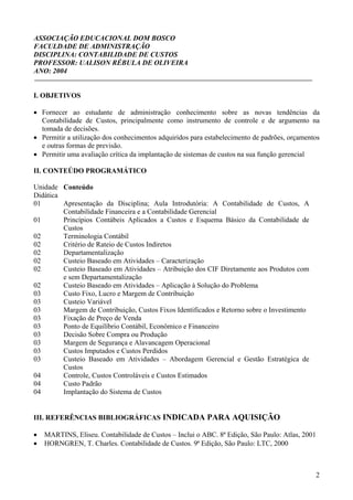 ASSOCIAÇÃO EDUCACIONAL DOM BOSCO
FACULDADE DE ADMINISTRAÇÃO
DISCIPLINA: CONTABILIDADE DE CUSTOS
PROFESSOR: UALISON RÉBULA DE OLIVEIRA
ANO: 2004


I. OBJETIVOS

• Fornecer ao estudante de administração conhecimento sobre as novas tendências da
  Contabilidade de Custos, principalmente como instrumento de controle e de argumento na
  tomada de decisões.
• Permitir a utilização dos conhecimentos adquiridos para estabelecimento de padrões, orçamentos
  e outras formas de previsão.
• Permitir uma avaliação crítica da implantação de sistemas de custos na sua função gerencial

II. CONTEÚDO PROGRAMÁTICO

Unidade Conteúdo
Didática
01       Apresentação da Disciplina; Aula Introdutória: A Contabilidade de Custos, A
         Contabilidade Financeira e a Contabilidade Gerencial
01       Princípios Contábeis Aplicados a Custos e Esquema Básico da Contabilidade de
         Custos
02       Terminologia Contábil
02       Critério de Rateio de Custos Indiretos
02       Departamentalização
02       Custeio Baseado em Atividades – Caracterização
02       Custeio Baseado em Atividades – Atribuição dos CIF Diretamente aos Produtos com
         e sem Departamentalização
02       Custeio Baseado em Atividades – Aplicação à Solução do Problema
03       Custo Fixo, Lucro e Margem de Contribuição
03       Custeio Variável
03       Margem de Contribuição, Custos Fixos Identificados e Retorno sobre o Investimento
03       Fixação de Preço de Venda
03       Ponto de Equilíbrio Contábil, Econômico e Financeiro
03       Decisão Sobre Compra ou Produção
03       Margem de Segurança e Alavancagem Operacional
03       Custos Imputados e Custos Perdidos
03       Custeio Baseado em Atividades – Abordagem Gerencial e Gestão Estratégica de
         Custos
04       Controle, Custos Controláveis e Custos Estimados
04       Custo Padrão
04       Implantação do Sistema de Custos


III. REFERÊNCIAS BIBLIOGRÁFICAS INDICADA PARA AQUISIÇÃO

•   MARTINS, Eliseu. Contabilidade de Custos – Inclui o ABC. 8ª Edição, São Paulo: Atlas, 2001
•   HORNGREN, T. Charles. Contabilidade de Custos. 9ª Edição, São Paulo: LTC, 2000



                                                                                                 2
 