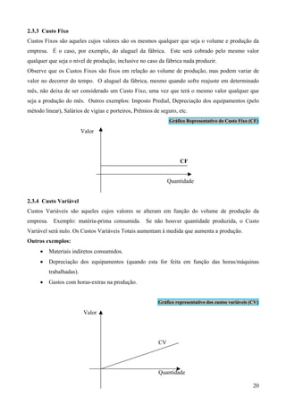 2.3.3 Custo Fixo
Custos Fixos são aqueles cujos valores são os mesmos qualquer que seja o volume e produção da
empresa. É o caso, por exemplo, do aluguel da fábrica. Este será cobrado pelo mesmo valor
qualquer que seja o nível de produção, inclusive no caso da fábrica nada produzir.
Observe que os Custos Fixos são fixos em relação ao volume de produção, mas podem variar de
valor no decorrer do tempo. O aluguel da fábrica, mesmo quando sofre reajuste em determinado
mês, não deixa de ser considerado um Custo Fixo, uma vez que terá o mesmo valor qualquer que
seja a produção do mês. Outros exemplos: Imposto Predial, Depreciação dos equipamentos (pelo
método linear), Salários de vigias e porteiros, Prêmios de seguro, etc.
                                                               Gráfico Representativo do Custo Fixo (CF)

                         Valor




                                                                    CF


                                                               Quantidade


2.3.4 Custo Variável
Custos Variáveis são aqueles cujos valores se alteram em função do volume de produção da
empresa. Exemplo: matéria-prima consumida. Se não houver quantidade produzida, o Custo
Variável será nulo. Os Custos Variáveis Totais aumentam à medida que aumenta a produção.
Outros exemplos:
     •   Materiais indiretos consumidos.
     •   Depreciação dos equipamentos (quando esta for feita em função das horas/máquinas
         trabalhadas).
     •   Gastos com horas-extras na produção.


                                                          Gráfico representativo dos custos variáveis (CV)

                          Valor




                                                          CV




                                                          Quantidade

                                                                                                       20
 