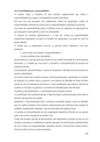 16.2 Contabilidade por responsabilidade
O controle exige a existência de uma estrutura organizacional que defina a
responsabilidade de assegurar o desempenho de tarefas individuais.
Para que isto seja alcançado, são estabelecidos, dentro da organização, centros de
responsabilidade, definidos de acordo com as responsabilidades conferidas aos gestores.
Um centro de responsabilidade pode ser definido como um segmento da organização em
que cada gestor responsabiliza-se pelo seu desempenho.
A natureza da estrutura organizacional e o tipo dos centros de responsabilidade
estabelecidos dependerão em parte do tamanho da organização e em parte do estilo de
gestão adotado.
À medida que as organizações crescem, os gerentes gerais deparam-se com dois
problemas:
       1. como dividir as atividades e responsabilidades; e
       2. como coordenar estas subunidades.
Inevitavelmente, o gerente geral para decidir tem de conferir autoridade aos vários gestores
divisionais, e, à medida que isso ocorre, o resultado é a descentralização do processo de
tomada de decisão.
Essencialmente, descentralização é o processo de garantir a liberdade de tomar decisão aos
gestores subordinados.
Em teoria existem dois estados extremos: total descentralização, significando um mínimo
de restrições ou controle sobre os gestores e um máximo de liberdade de tomar decisões
mesmo nos níveis hierárquicos mais baixos, e total centralização, que implica o máximo de
controle ou restrições aos gestores e um mínimo de liberdade para tomar decisões.
Na prática a descentralização e a centralização total raramente ocorrem.
A centralização não é praticável porque é impossível para o gestor principal tomar todas as
decisões que precisam ser tomadas.
Igualmente, a descentralização total é raramente encontrada, porque o grau de liberdade
que isto implica resultaria numa estrutura organizacional que consistiria num conjunto de
unidades completamente separadas, cada uma buscando suas próprias metas.
A extensão da descentralização de uma organização depende da filosofia de seu gerente
geral, e dos custos e benefícios associados a ela.
Tendo sido tomada a decisão de descentralizar, não importando a extensão em que isso irá
acontecer, permanece o problema do controle, que pode ser resolvido pelo estabelecimento
de novos centros de responsabilidade, chamados divisões. Estas divisões podem tomar a
forma de centros de lucro ou de investimento.

                                                                                        200
 