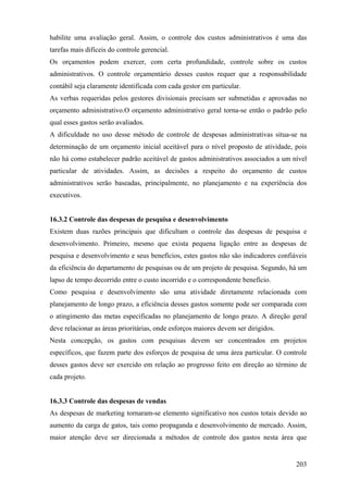 habilite uma avaliação geral. Assim, o controle dos custos administrativos é uma das
tarefas mais difíceis do controle gerencial.
Os orçamentos podem exercer, com certa profundidade, controle sobre os custos
administrativos. O controle orçamentário desses custos requer que a responsabilidade
contábil seja claramente identificada com cada gestor em particular.
As verbas requeridas pelos gestores divisionais precisam ser submetidas e aprovadas no
orçamento administrativo.O orçamento administrativo geral torna-se então o padrão pelo
qual esses gastos serão avaliados.
A dificuldade no uso desse método de controle de despesas administrativas situa-se na
determinação de um orçamento inicial aceitável para o nível proposto de atividade, pois
não há como estabelecer padrão aceitável de gastos administrativos associados a um nível
particular de atividades. Assim, as decisões a respeito do orçamento de custos
administrativos serão baseadas, principalmente, no planejamento e na experiência dos
executivos.


16.3.2 Controle das despesas de pesquisa e desenvolvimento
Existem duas razões principais que dificultam o controle das despesas de pesquisa e
desenvolvimento. Primeiro, mesmo que exista pequena ligação entre as despesas de
pesquisa e desenvolvimento e seus benefícios, estes gastos não são indicadores confiáveis
da eficiência do departamento de pesquisas ou de um projeto de pesquisa. Segundo, há um
lapso de tempo decorrido entre o custo incorrido e o correspondente benefício.
Como pesquisa e desenvolvimento são uma atividade diretamente relacionada com
planejamento de longo prazo, a eficiência desses gastos somente pode ser comparada com
o atingimento das metas especificadas no planejamento de longo prazo. A direção geral
deve relacionar as áreas prioritárias, onde esforços maiores devem ser dirigidos.
Nesta concepção, os gastos com pesquisas devem ser concentrados em projetos
específicos, que fazem parte dos esforços de pesquisa de uma área particular. O controle
desses gastos deve ser exercido em relação ao progresso feito em direção ao término de
cada projeto.


16.3.3 Controle das despesas de vendas
As despesas de marketing tornaram-se elemento significativo nos custos totais devido ao
aumento da carga de gatos, tais como propaganda e desenvolvimento de mercado. Assim,
maior atenção deve ser direcionada a métodos de controle dos gastos nesta área que


                                                                                     203
 